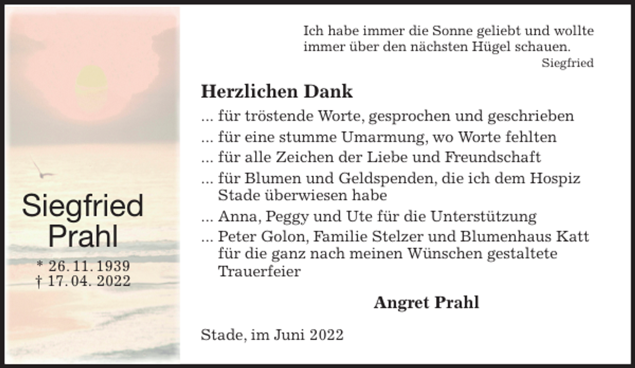 <p>Ich habe immer die Sonne geliebt und wollte<br />immer über den nächsten Hügel schauen.<br />Siegfried<br />Herzlichen Dank<br />... für tröstende Worte, gesprochen und geschrieben<br />... für eine stumme Umarmung, wo Worte fehlten<br />... für alle Zeichen der Liebe und Freundschaft<br />... für Blumen und Geldspenden, die ich dem Hospiz Stade überwiesen habe<br />... Anna, Peggy und Ute für die Unterstützung<br />... Peter Golon, Familie Stelzer und Blumenhaus Katt für die ganz nach meinen Wünschen gestaltete Trauerfeier<br />Angret Prahl<br />Stade, im Juni 2022<br />Siegfried<br />Prahl<br />* 26. 11. 1939<br />† 17. 04. 2022</p>
