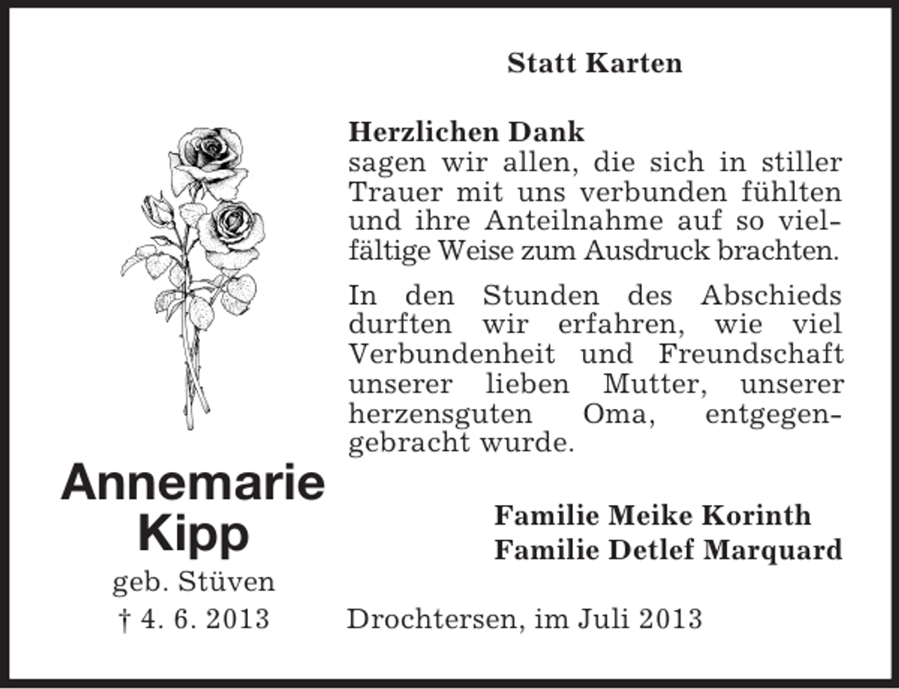 <p>Statt Karten<br />Herzlichen Dank<br />sagen wir allen, die sich in stiller<br />Trauer mit uns verbunden fühlten<br />und ihre Anteilnahme auf so vielfältige Weise zum Ausdruck brachten.<br />In den Stunden des Abschieds<br />durften wir erfahren, wie viel<br />Verbundenheit und Freundschaft<br />unserer lieben Mutter, unserer<br />herzensguten<br />Oma,<br />entgegengebracht wurde.</p><p>Annemarie<br />Kipp<br />geb. Stüven<br />† 4. 6. 2013</p><p>Familie Meike Korinth<br />Familie Detlef Marquard<br />Drochtersen, im Juli 2013</p>
