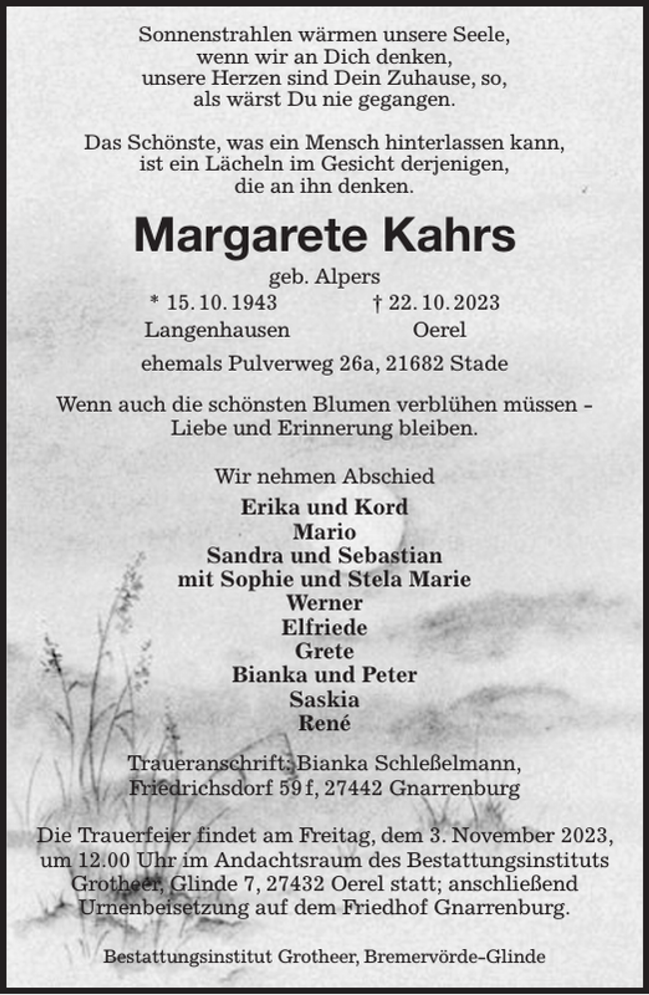 <p>Sonnenstrahlen wärmen unsere Seele,<br />wenn wir an Dich denken,<br />unsere Herzen sind Dein Zuhause, so,<br />als wärst Du nie gegangen.</p><p>Das Schönste, was ein Mensch hinterlassen kann,<br />ist ein Lächeln im Gesicht derjenigen,<br />die an ihn denken.<br />Margarete Kahrs<br />geb. Alpers<br />* 15. 10. 1943 † 22. 10. 2023<br />Langenhausen Oerel<br />ehemals Pulverweg 26a, 21682 Stade<br />Wenn auch die schönsten Blumen verblühen müssen -<br />Liebe und Erinnerung bleiben.</p><p>Wir nehmen Abschied<br />Erika und Kord<br />Mario<br />Sandra und Sebastian<br />mit Sophie und Stela Marie<br />Werner<br />Elfriede<br />Grete<br />Bianka und Peter<br />Saskia<br />René<br />Traueranschrift: Bianka Schleßelmann,<br />Friedrichsdorf 59 f, 27442 Gnarrenburg</p><p>Die Trauerfeier findet am Freitag, dem 3. November 2023, um 12.00 Uhr im Andachtsraum des Bestattungsinstituts Grotheer, Glinde 7, 27432 Oerel statt; anschließend<br />Urnenbeisetzung auf dem Friedhof Gnarrenburg.</p><p>Bestattungsinstitut Grotheer, Bremervörde-Glinde</p>
