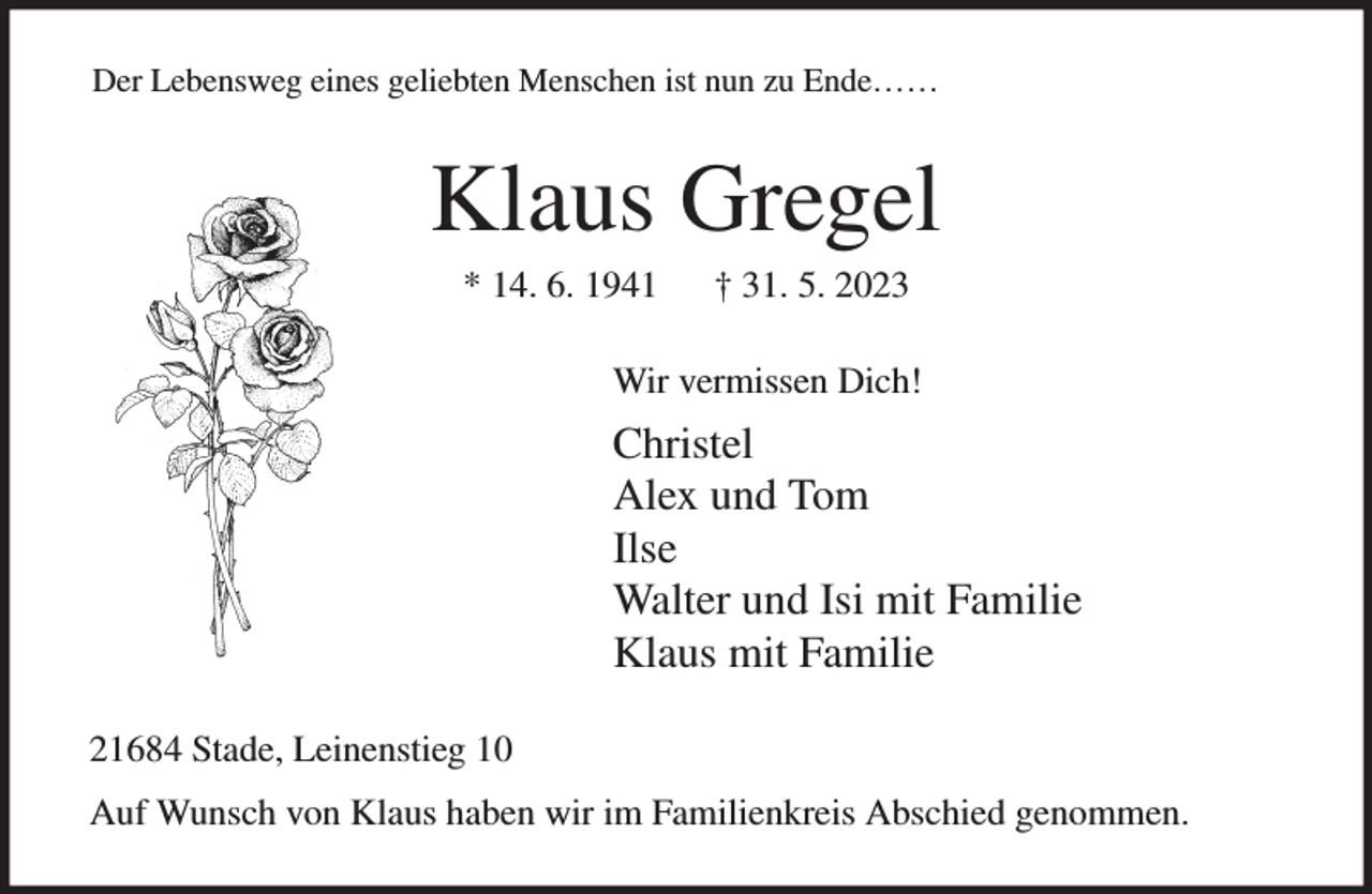 <p>Der Lebensweg eines geliebten Menschen ist nun zu Ende……<br />Klaus Gregel<br />* 14. 6. 1941 † 31. 5. 2023<br />Wir vermissen Dich!<br />Christel<br />Alex und Tom<br />Ilse<br />Walter und Isi mit Familie<br />Klaus mit Familie<br />21684 Stade, Leinenstieg 10<br />Auf Wunsch von Klaus haben wir im Familienkreis Abschied genommen.</p>