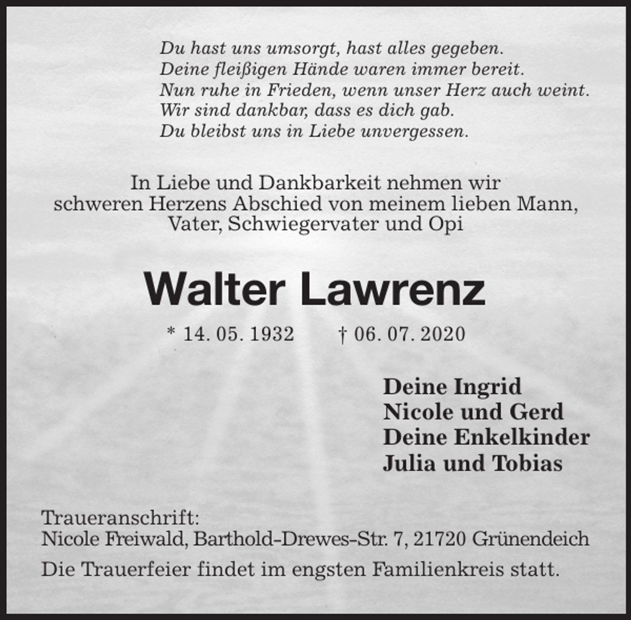 <p>Du hast uns umsorgt, hast alles gegeben.<br />Deine fleißigen Hände waren immer bereit.<br />Nun ruhe in Frieden, wenn unser Herz auch weint.<br />Wir sind dankbar, dass es dich gab.<br />Du bleibst uns in Liebe unvergessen.<br />In Liebe und Dankbarkeit nehmen wir<br />schweren Herzens Abschied von meinem lieben Mann, Vater, Schwiegervater und Opi<br />Walter Lawrenz<br />* 14. 05. 1932 † 06. 07. 2020<br />Deine Ingrid<br />Nicole und Gerd<br />Deine Enkelkinder<br />Julia und Tobias<br />Traueranschrift:<br />Nicole Freiwald, Barthold-Drewes-Str. 7, 21720 Grünendeich<br />Die Trauerfeier findet im engsten Familienkreis statt.</p>