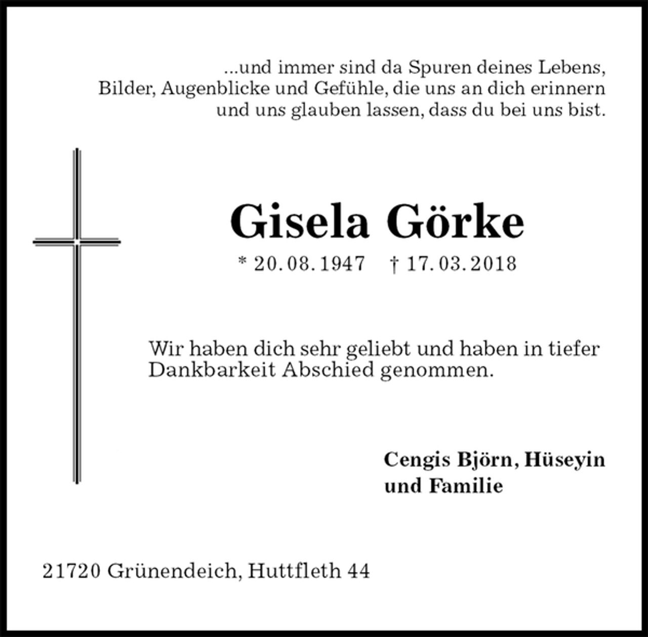 <p>...und immer sind da Spuren deines Lebens,<br />Bilder, Augenblicke und Gefühle, die uns an dich erinnern<br />und uns glauben lassen, dass du bei uns bist.<br />Gisela Görke<br />* 20. 08. 1947 † 17. 03. 2018<br />Wir haben dich sehr geliebt und haben in tiefer<br />Dankbarkeit Abschied genommen.<br />Cengis Björn, Hüseyin<br />und Familie<br />21720 Grünendeich, Huttfleth 44</p>
