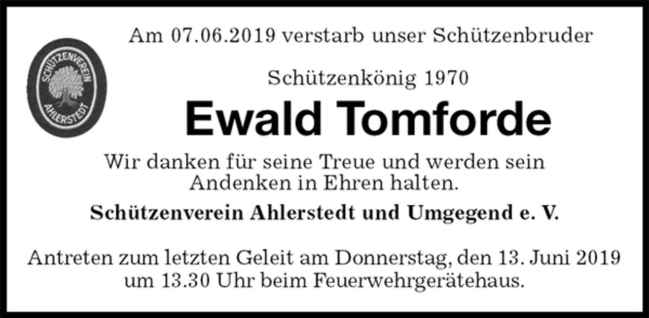 <p>Am 07.06.2019 verstarb unser Schützenbruder</p><p>Schützenkönig 1970<br />Ewald Tomforde<br />Wir danken für seine Treue und werden sein<br />Andenken in Ehren halten.<br />Schützenverein Ahlerstedt und Umgegend e. V.</p><p>Antreten zum letzten Geleit am Donnerstag, den 13. Juni 2019<br />um 13.30 Uhr beim Feuerwehrgerätehaus.</p>