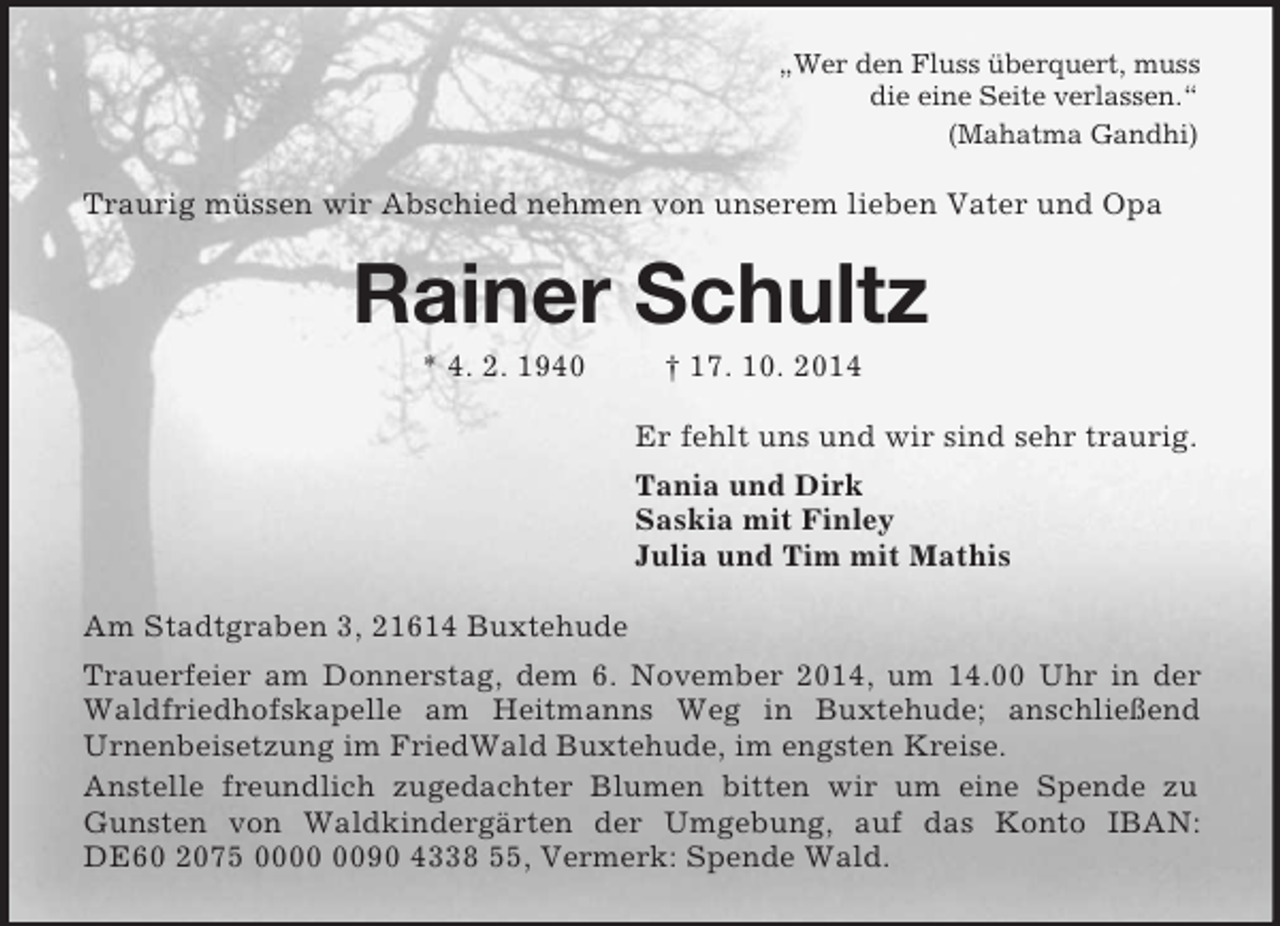 <p>„Wer den Fluss überquert, muss<br />die eine Seite verlassen.“<br />(Mahatma Gandhi)<br />Traurig müssen wir Abschied nehmen von unserem lieben Vater und Opa<br />Rainer Schultz<br />* 4. 2. 1940 † 17. 10. 2014<br />Er fehlt uns und wir sind sehr traurig.<br />Tania und Dirk<br />Saskia mit Finley<br />Julia und Tim mit Mathis<br />Am Stadtgraben 3, 21614 Buxtehude<br />Trauerfeier am Donnerstag, dem 6. November 2014, um 14.00 Uhr in der Waldfriedhofskapelle am Heitmanns Weg in Buxtehude; anschließend<br />Urnenbeisetzung im FriedWald Buxtehude, im engsten Kreise.<br />Anstelle freundlich zugedachter Blumen bitten wir um eine Spende zu Gunsten von Waldkindergärten der Umgebung, auf das Konto IBAN: DE60 2075 0000 0090 4338 55, Vermerk: Spende Wald.</p>