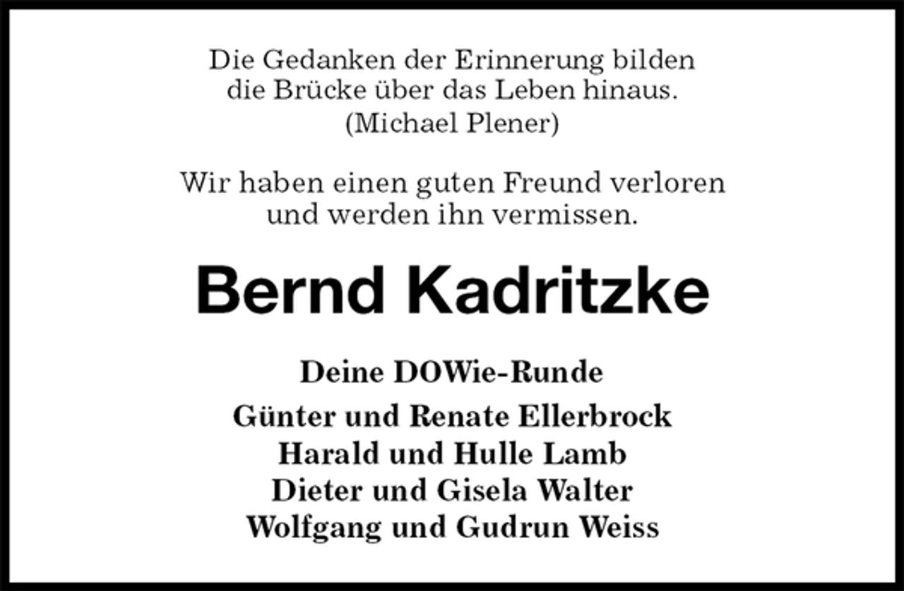 <p>Die Gedanken der Erinnerung bilden<br />die Brücke über das Leben hinaus.<br />(Michael Plener)</p><p>Wir haben einen guten Freund verloren<br />und werden ihn vermissen.<br />Bernd Kadritzke<br />Deine DOWie-Runde<br />Günter und Renate Ellerbrock<br />Harald und Hulle Lamb<br />Dieter und Gisela Walter<br />Wolfgang und Gudrun Weiss</p>