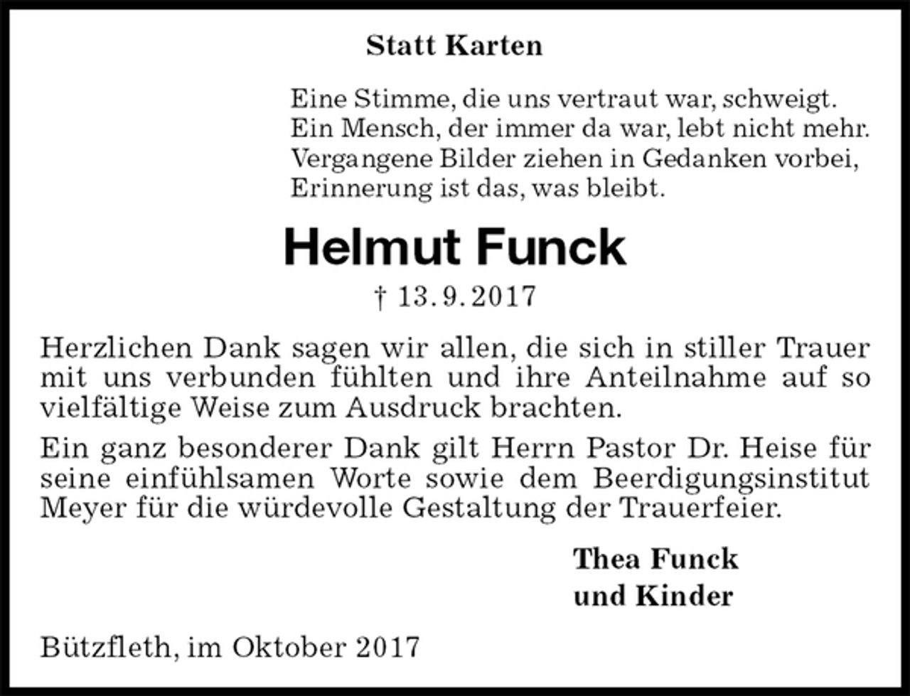 <p>Statt Karten<br />Eine Stimme, die uns vertraut war, schweigt.<br />Ein Mensch, der immer da war, lebt nicht mehr.<br />Vergangene Bilder ziehen in Gedanken vorbei,<br />Erinnerung ist das, was bleibt.<br />Helmut Funck<br />† 13. 9. 2017<br />Herzlichen Dank sagen wir allen, die sich in stiller Trauer mit uns verbunden fühlten und ihre Anteilnahme auf so vielfältige Weise zum Ausdruck brachten.<br />Ein ganz besonderer Dank gilt Herrn Pastor Dr. Heise für<br />seine einfühlsamen Worte sowie dem Beerdigungsinstitut Meyer für die würdevolle Gestaltung der Trauerfeier.<br />Thea Funck<br />und Kinder<br />Bützfleth, im Oktober 2017</p>