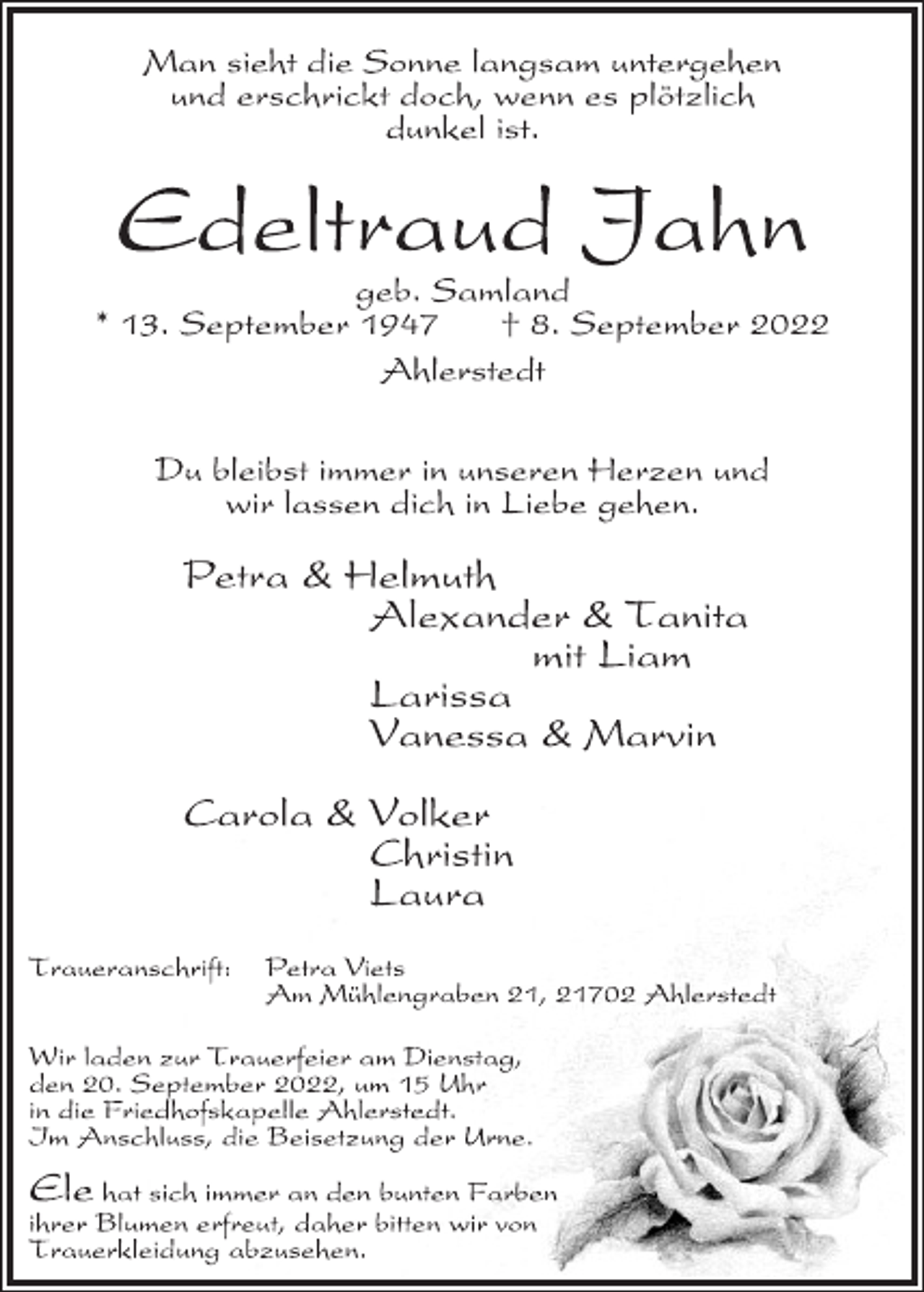 <p>Man sieht die Sonne langsam untergehen<br />und erschrickt doch, wenn es plötzlich<br />dunkel ist.<br />Edeltraud Jahn<br />geb. Samland<br />* 13. September 1947 † 8. September 2022<br />Ahlerstedt<br />Du bleibst immer in unseren Herzen und<br />wir lassen dich in Liebe gehen.<br />Petra &amp; Helmuth<br />Alexander &amp; Tanita<br />mit Liam<br />Larissa<br />Vanessa &amp; Marvin<br />Carola &amp; Volker<br />Christin<br />Laura<br />Traueranschrift: Petra Viets<br />Am Mühlengraben 21, 21702 Ahlerstedt<br />Wir laden zur Trauerfeier am Dienstag,<br />den 20. September 2022, um 15 Uhr<br />in die Friedhofskapelle Ahlerstedt.<br />Im Anschluss, die Beisetzung der Urne.<br />Ele hat sich immer an den bunten Farben<br />ihrer Blumen erfreut, daher bitten wir von<br />Trauerkleidung abzusehen.</p>