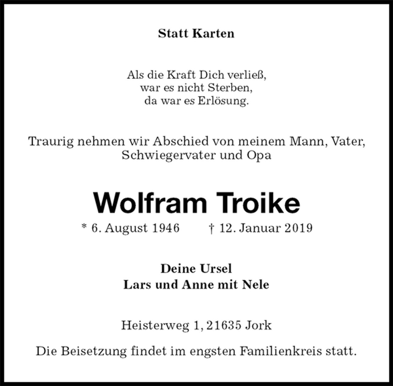 <p>Statt Karten<br />Als die Kraft Dich verließ,<br />war es nicht Sterben,<br />da war es Erlösung.<br />Traurig nehmen wir Abschied von meinem Mann, Vater, Schwiegervater und Opa<br />Wolfram Troike<br />* 6. August 1946 † 12. Januar 2019<br />Deine Ursel<br />Lars und Anne mit Nele<br />Heisterweg 1, 21635 Jork</p><p>Die Beisetzung findet im engsten Familienkreis statt.</p>
