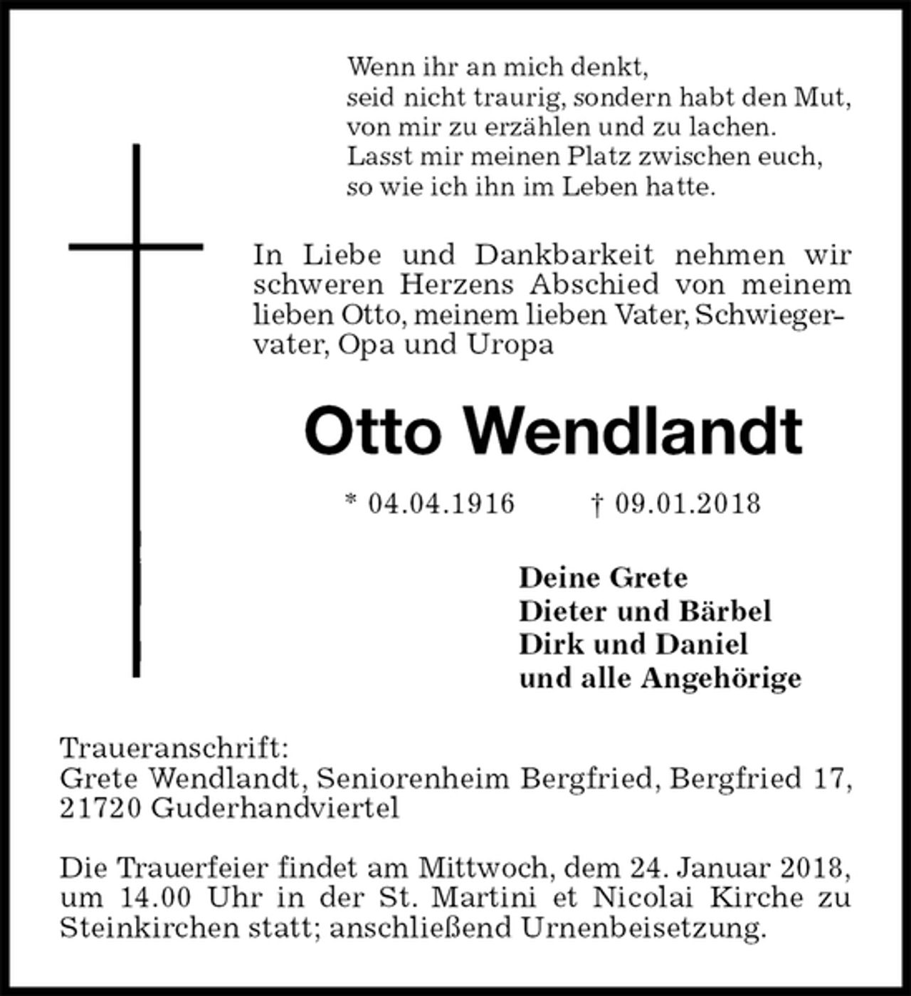 <p>Wenn ihr an mich denkt,<br />seid nicht traurig, sondern habt den Mut,<br />von mir zu erzählen und zu lachen.<br />Lasst mir meinen Platz zwischen euch,<br />so wie ich ihn im Leben hatte.<br />In Liebe und Dankbarkeit nehmen wir schweren Herzens Abschied von meinem lieben Otto, meinem lieben Vater, Schwieger-<br />vater, Opa und Uropa<br />Otto Wendlandt<br />* 04.04.1916 † 09.01.2018<br />Deine Grete<br />Dieter und Bärbel<br />Dirk und Daniel<br />und alle Angehörige<br />Traueranschrift:<br />Grete Wendlandt, Seniorenheim Bergfried, Bergfried 17, 21720 Guderhandviertel</p><p>Die Trauerfeier findet am Mittwoch, dem 24. Januar 2018,<br />um 14.00 Uhr in der St. Martini et Nicolai Kirche zu Steinkirchen statt; anschließend Urnenbeisetzung.</p>