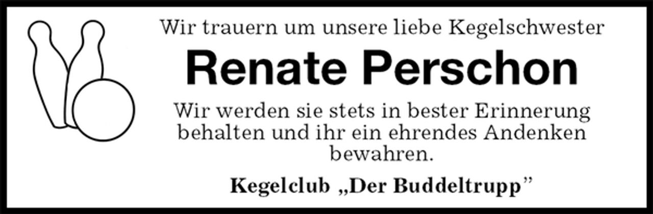 <p>Wir trauern um unsere liebe Kegelschwester<br />Renate Perschon<br />Wir werden sie stets in bester Erinnerung<br />behalten und ihr ein ehrendes Andenken<br />bewahren.<br />Kegelclub „Der Buddeltrupp”</p>