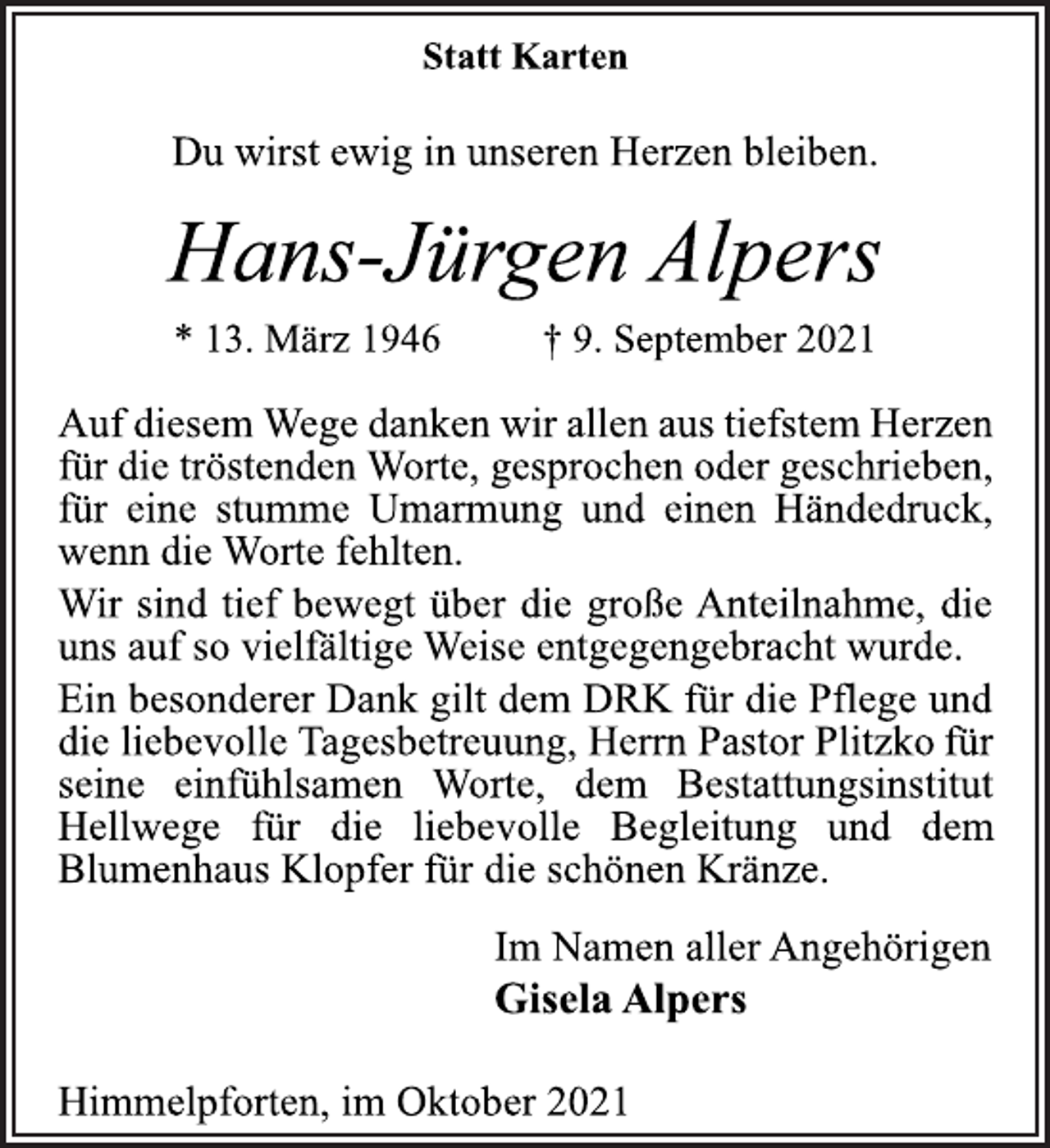 <p>Statt Karten<br />Du wirst ewig in unseren Herzen bleiben.<br />Hans-Jürgen Alpers<br />* 13. März 1946 † 9. September 2021<br />AufdiesemWegedankenwirallenaustiefstemHerzen<br />fürdietröstendenWorte,gesprochenodergeschrieben,<br />für eine stumme Umarmung und einen Händedruck,<br />wenn die Worte fehlten.<br />Wir sind tief bewegt über die große Anteilnahme,<br />die uns auf so vielfältige Weise entgegengebracht wurde.<br />Ein besonderer Dank gilt<br />dem DRK für die Pflege<br />und<br />die liebevolle Tagesbetreuung, Herrn Pastor Plitzkofürseine<br />einfühlsamen<br />Worte,<br />dem<br />Bestattungsinstitut<br />Hellwege für die liebevolle Begleitung und dem<br />Blumenhaus Klopfer für die schönen Kränze.<br />Im Namen aller Angehörigen<br />Gisela Alpers<br />Himmelpforten, im Oktober 2021</p>