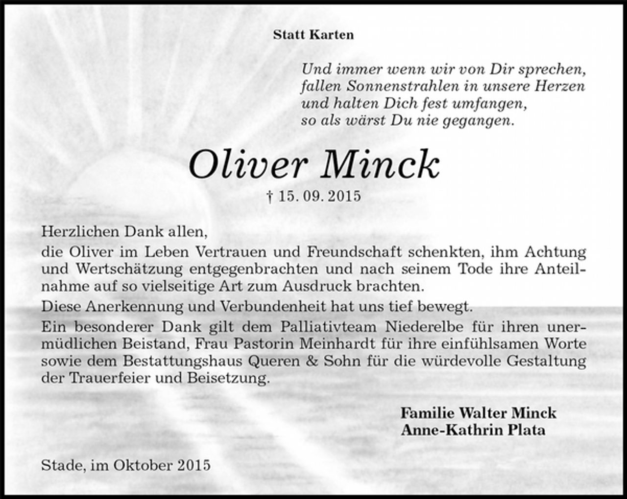 <p>Statt Karten<br />Und immer wenn wir von Dir sprechen,<br />fallen Sonnenstrahlen in unsere Herzen<br />und halten Dich fest umfangen,<br />so als wärst Du nie gegangen.<br />Oliver Minck<br />† 15. 09. 2015<br />Herzlichen Dank allen,<br />die Oliver im Leben Vertrauen und Freundschaft schenkten, ihm Achtung und Wertschätzung entgegenbrachten und nach seinem Tode ihre Anteilnahme auf so vielseitige Art zum Ausdruck brachten.<br />Diese Anerkennung und Verbundenheit hat uns tief bewegt.<br />Ein besonderer Dank gilt dem Palliativteam Niederelbe für ihren unermüdlichen Beistand, Frau Pastorin Meinhardt für ihre einfühlsamen Worte sowie dem Bestattungshaus Queren &amp; Sohn für die würdevolle Gestaltung der Trauerfeier und Beisetzung.<br />Familie Walter Minck<br />Anne-Kathrin Plata<br />Stade, im Oktober 2015</p>