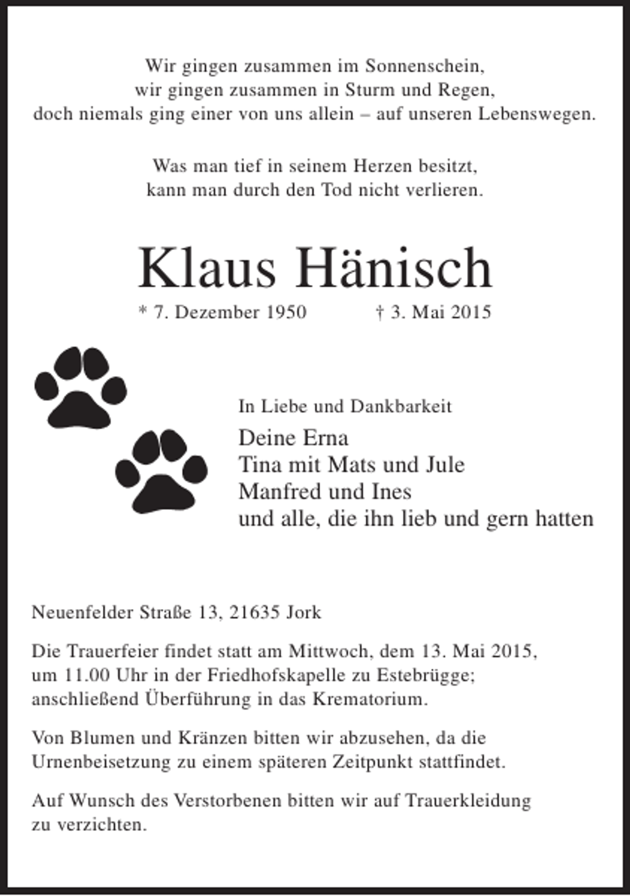 <p>Wir gingen zusammen im Sonnenschein,<br />wir gingen zusammen in Sturm und Regen,<br />doch niemals ging einer von uns allein – auf unseren Lebenswegen.<br />Was man tief in seinem Herzen besitzt,<br />kann man durch den Tod nicht verlieren.</p>
<p>Klaus Hänisch<br />* 7. Dezember 1950</p>
<p>† 3. Mai 2015</p>
<p>In Liebe und Dankbarkeit</p>
<p>Deine Erna<br />Tina mit Mats und Jule<br />Manfred und Ines<br />und alle, die ihn lieb und gern hatten</p>
<p>Neuenfelder Straße 13, 21635 Jork<br />Die Trauerfeier findet statt am Mittwoch, dem 13. Mai 2015,<br />um 11.00 Uhr in der Friedhofskapelle zu Estebrügge;<br />anschließend Überführung in das Krematorium.<br />Von Blumen und Kränzen bitten wir abzusehen, da die<br />Urnenbeisetzung zu einem späteren Zeitpunkt stattfindet.<br />Auf Wunsch des Verstorbenen bitten wir auf Trauerkleidung<br />zu verzichten.</p>