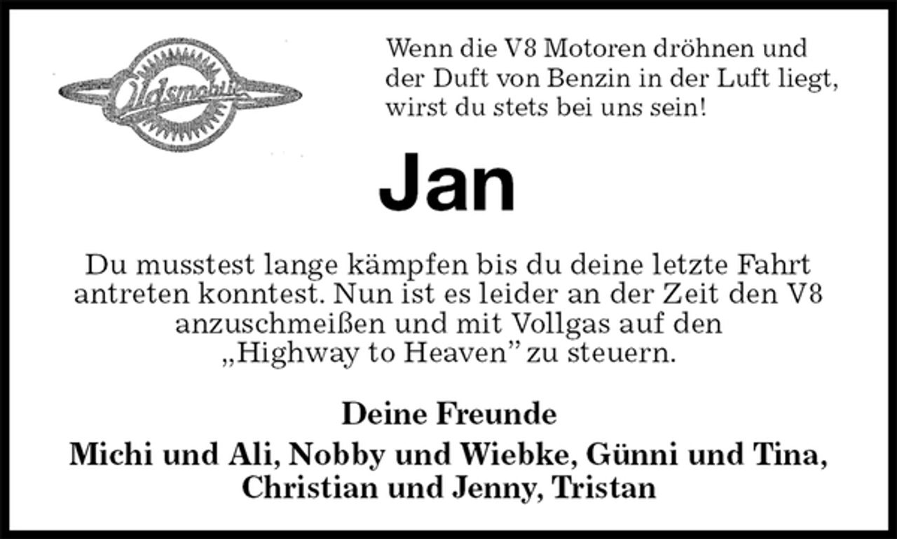 <p>Wenn die V8 Motoren dröhnen und<br />der Duft von Benzin in der Luft liegt,<br />wirst du stets bei uns sein!<br />Jan<br />Du musstest lange kämpfen bis du deine letzte Fahrt antreten konntest. Nun ist es leider an der Zeit den V8 anzuschmeißen und mit Vollgas auf den<br />„Highway to Heaven” zu steuern.</p>
<p>Deine Freunde<br />Michi und Ali, Nobby und Wiebke, Günni und Tina,<br />Christian und Jenny, Tristan</p>