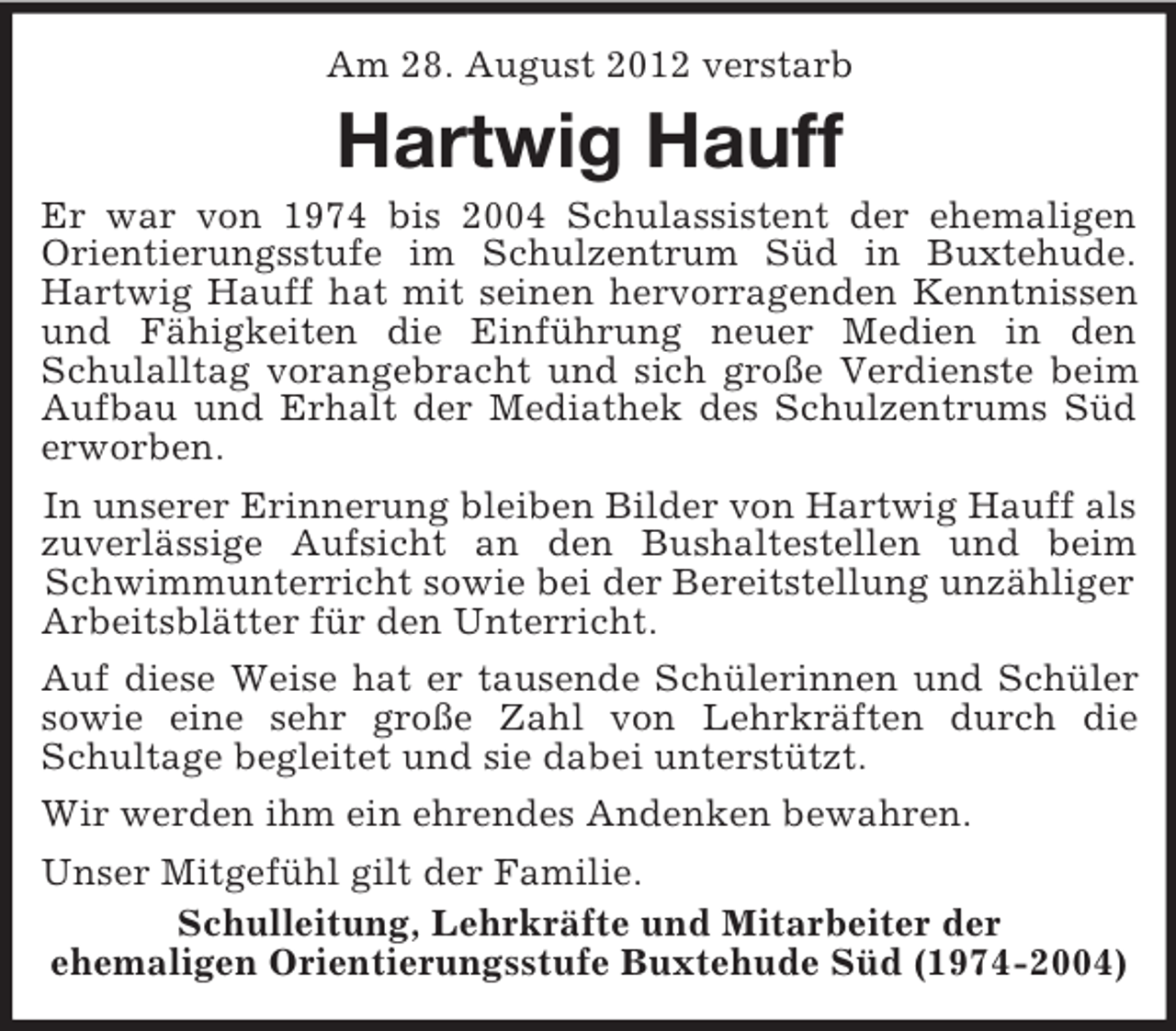 <p>Am 28. August 2012 verstarb</p><p>Hartwig Hauff<br />Er war von 1974 bis 2004 Schulassistent der ehemaligen<br />Orientierungsstufe im Schulzentrum Süd in Buxtehude.<br />Hartwig Hauff hat mit seinen hervorragenden Kenntnissen<br />und Fähigkeiten die Einführung neuer Medien in den<br />Schulalltag vorangebracht und sich große Verdienste beim<br />Aufbau und Erhalt der Mediathek des Schulzentrums Süd<br />erworben.<br />In unserer Erinnerung bleiben Bilder von Hartwig Hauff als<br />zuverlässige Aufsicht an den Bushaltestellen und beim<br />Schwimmunterricht sowie bei der Bereitstellung unzähliger<br />Arbeitsblätter für den Unterricht.<br />Auf diese Weise hat er tausende Schülerinnen und Schüler<br />sowie eine sehr große Zahl von Lehrkräften durch die<br />Schultage begleitet und sie dabei unterstützt.<br />Wir werden ihm ein ehrendes Andenken bewahren.<br />Unser Mitgefühl gilt der Familie.<br />Schulleitung, Lehrkräfte und Mitarbeiter der<br />ehemaligen Orientierungsstufe Buxtehude Süd (1974-2004)</p>