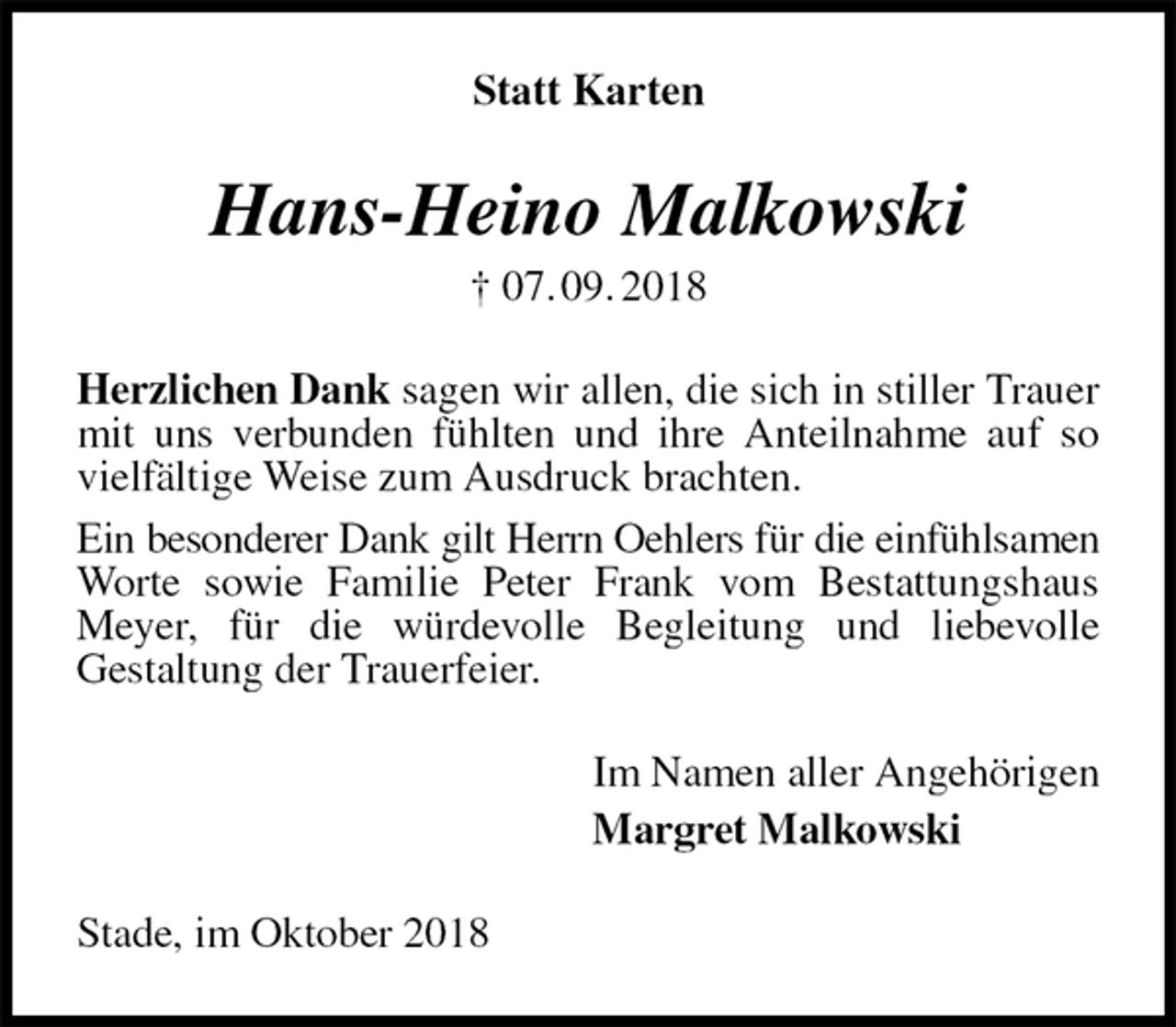 <p>Statt Karten<br />Hans-Heino Malkowski<br />† 07. 09. 2018<br />Herzlichen Dank sagen wir allen, die sich in stiller Trauer mit uns verbunden fühlten und ihre Anteilnahme auf so vielfältige Weise zum Ausdruck brachten.<br />Ein besonderer Dank gilt Herrn Oehlers für die einfühlsamen<br />Worte sowie Familie Peter Frank vom Bestattungshaus Meyer, für die würdevolle Begleitung und liebevolle<br />Gestaltung der Trauerfeier.<br />Im Namen aller Angehörigen<br />Margret Malkowski<br />Stade, im Oktober 2018</p>