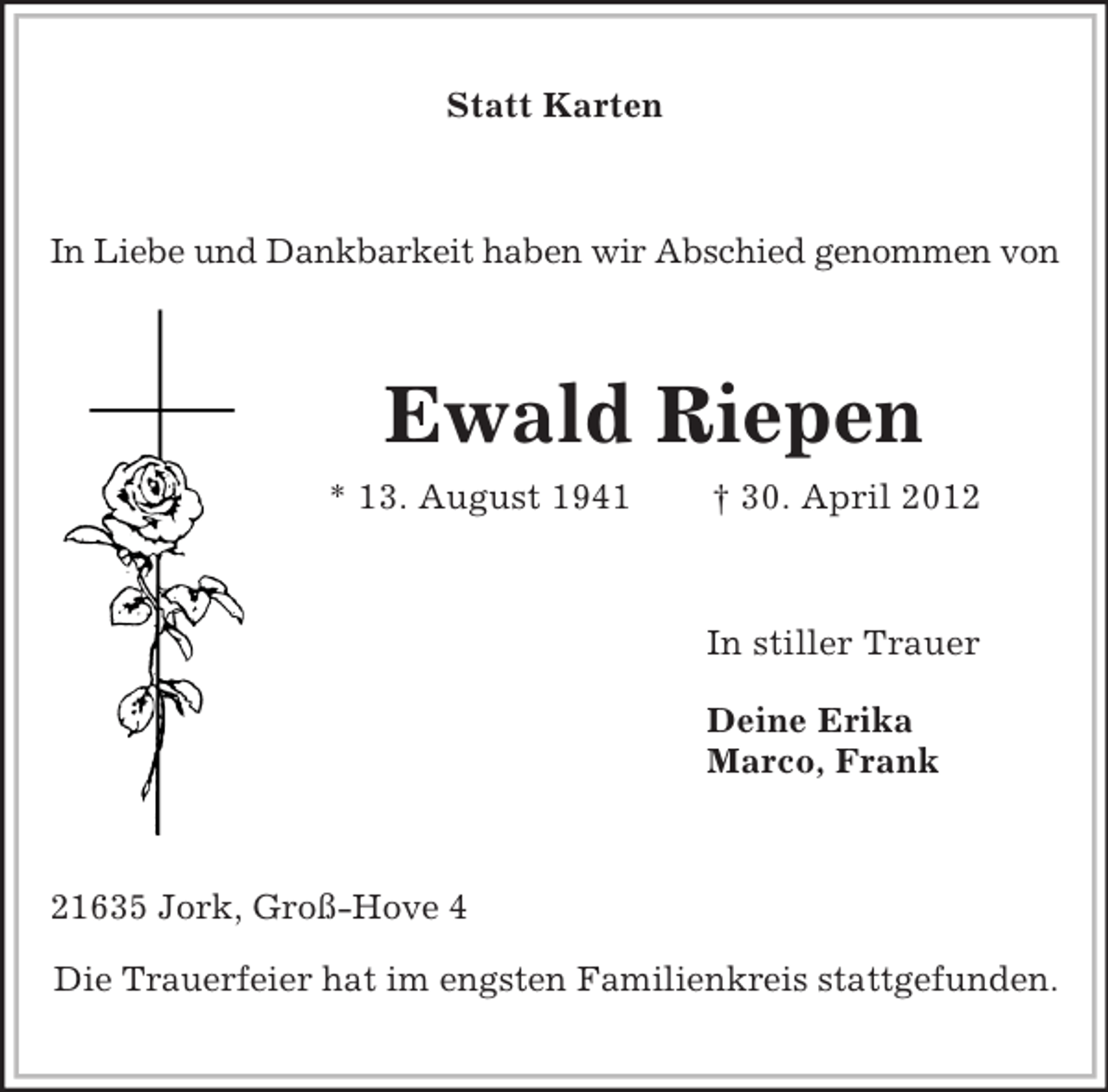 <p>Statt Karten</p><p>In Liebe und Dankbarkeit haben wir Abschied genommen von</p><p>Ewald Riepen<br />* 13. August 1941</p><p>† 30. April 2012</p><p>In stiller Trauer<br />Deine Erika<br />Marco, Frank</p><p>21635 Jork, Groß-Hove 4<br />Die Trauerfeier hat im engsten Familienkreis stattgefunden.</p>