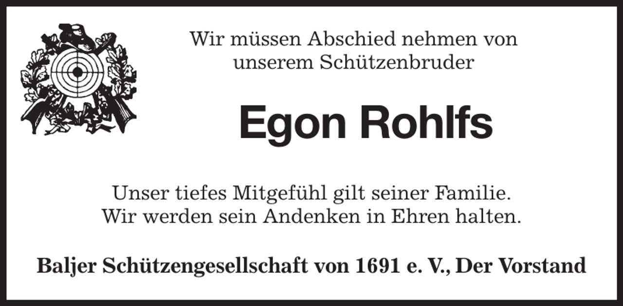 <p>Wir müssen Abschied nehmen von<br />unserem Schützenbruder<br />Egon Rohlfs<br />Unser tiefes Mitgefühl gilt seiner Familie.<br />Wir werden sein Andenken in Ehren halten.<br />Baljer Schützengesellschaft von 1691 e. V., Der Vorstand</p>