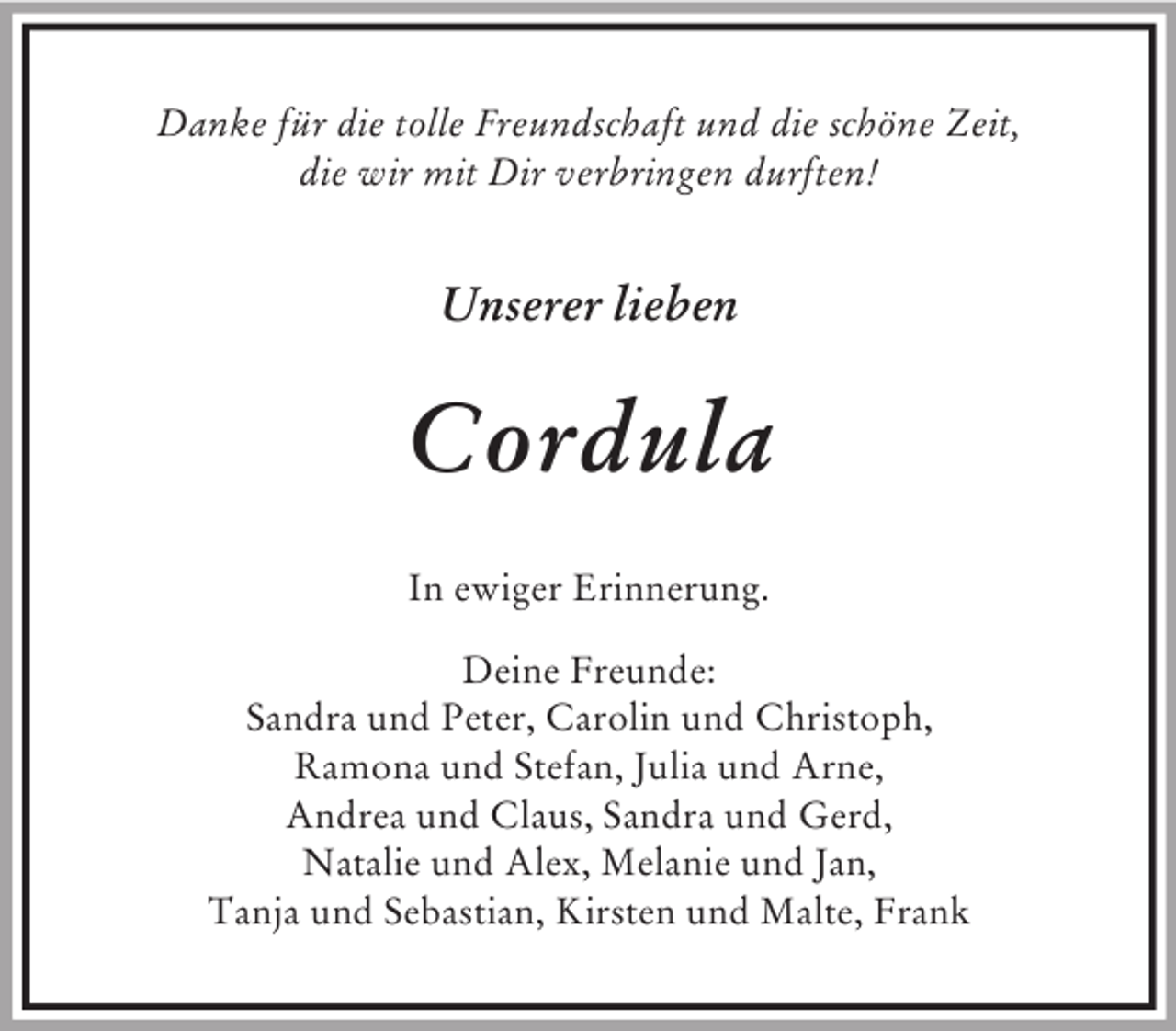<p>Danke für die tolle Freundschaft und die schöne Zeit,<br />die wir mit Dir verbringen durften!<br />Unserer lieben<br />Cordula<br />In ewiger Erinnerung.<br />Deine Freunde:<br />Sandra und Peter, Carolin und Christoph,<br />Ramona und Stefan, Julia und Arne,<br />Andrea und Claus, Sandra und Gerd,<br />Natalie und Alex, Melanie und Jan,<br />Tanja und Sebastian, Kirsten und Malte, Frank</p>