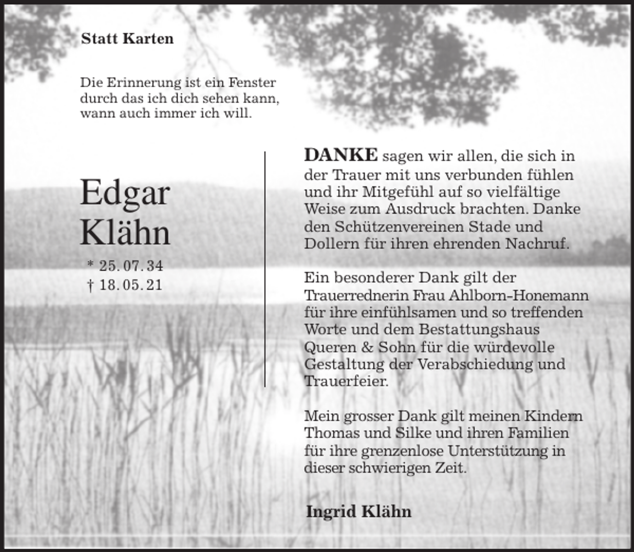 <p>Statt Karten<br />Die Erinnerung ist ein Fenster<br />durch das ich dich sehen kann,<br />wann auch immer ich will.<br />DANKE sagen wir allen, die sich in<br />der Trauer mit uns verbunden fühlen<br />und ihr Mitgefühl auf so vielfältige<br />Weise zum Ausdruck brachten. Danke<br />den Schützenvereinen Stade und<br />Dollern für ihren ehrenden Nachruf.</p>
<p>Ein besonderer Dank gilt der<br />Trauerrednerin Frau Ahlborn-Honemann<br />für ihre einfühlsamen und so treffenden<br />Worte und dem Bestattungshaus<br />Queren &amp; Sohn für die würdevolle<br />Gestaltung der Verabschiedung und Trauerfeier.</p>
<p>Mein grosser Dank gilt meinen Kindern Thomas und Silke und ihren Familien für ihre grenzenlose Unterstützung in dieser schwierigen Zeit.<br />Ingrid Klähn<br />Edgar Klähn<br />* 25. 07. 34<br />† 18. 05. 21</p>