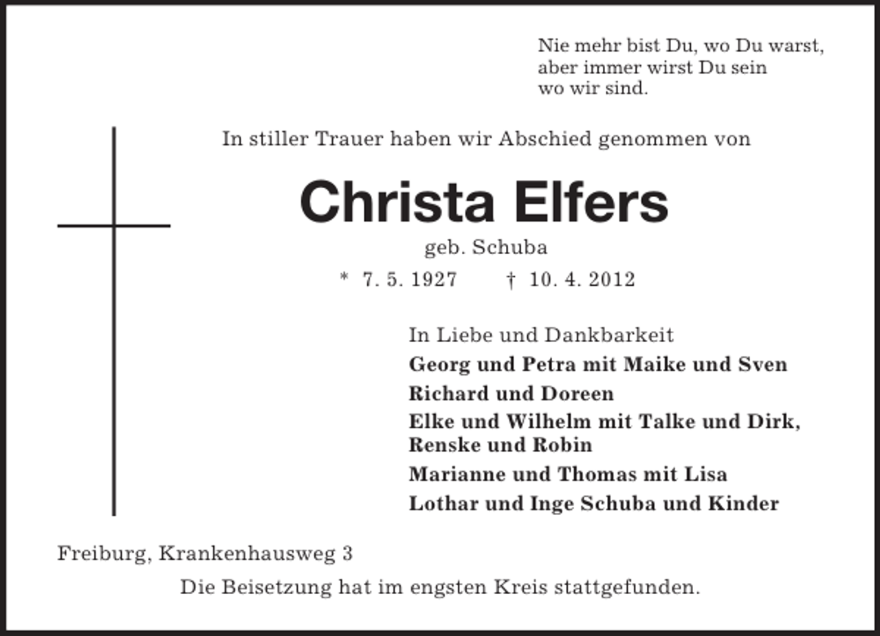 <p>Nie mehr bist Du, wo Du warst,<br />aber immer wirst Du sein<br />wo wir sind.<br />In stiller Trauer haben wir Abschied genommen von<br />Christa Elfers<br />geb. Schuba<br />* 7. 5. 1927 † 10. 4. 2012<br />In Liebe und Dankbarkeit<br />Georg und Petra mit Maike und Sven<br />Richard und Doreen<br />Elke und Wilhelm mit Talke und Dirk,<br />Renske und Robin<br />Marianne und Thomas mit Lisa<br />Lothar und Inge Schuba und Kinder<br />Freiburg, Krankenhausweg 3<br />Die Beisetzung hat im engsten Kreis stattgefunden.</p>