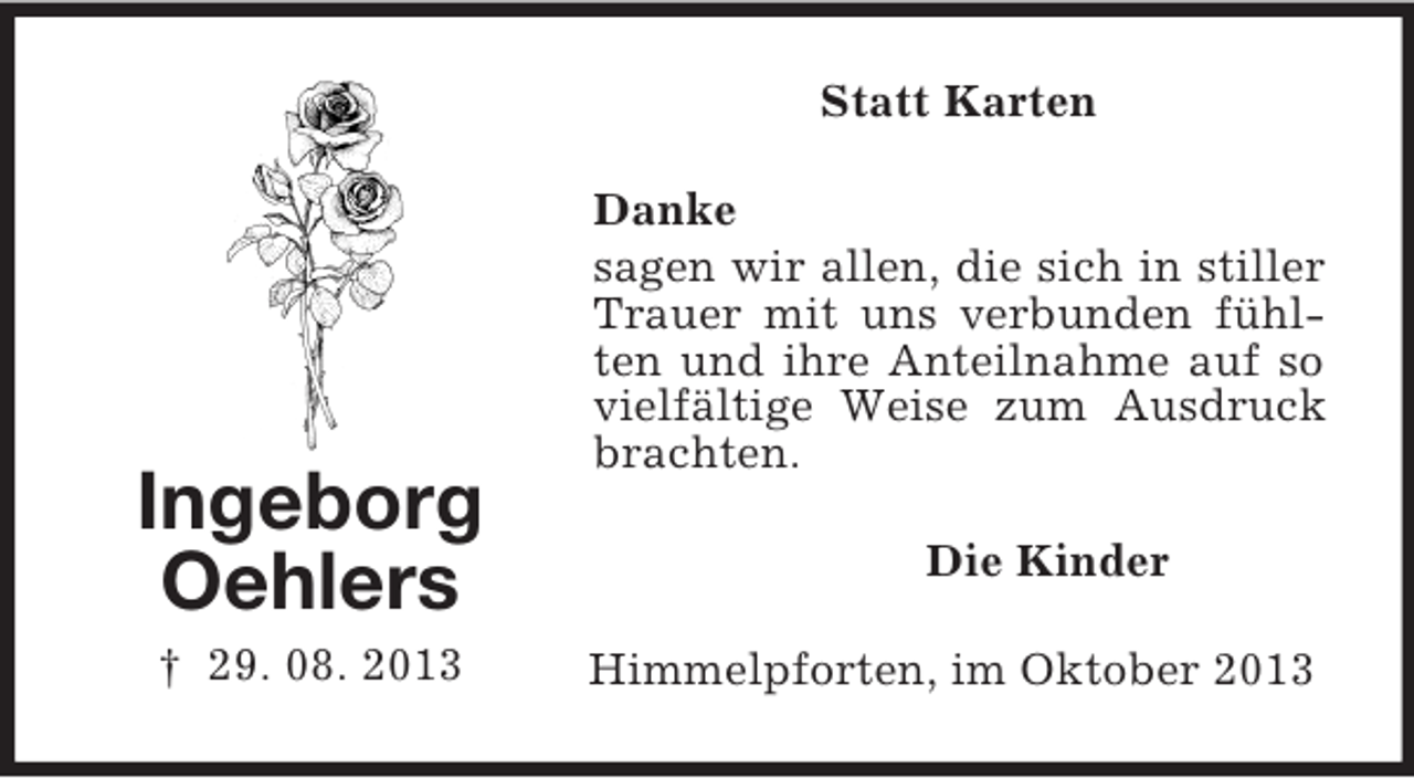 <p>Statt Karten</p><p>Ingeborg<br />Oehlers<br />† 29. 08. 2013</p><p>Danke<br />sagen wir allen, die sich in stiller<br />Trauer mit uns verbunden fühlten und ihre Anteilnahme auf so<br />vielfältige Weise zum Ausdruck<br />brachten.<br />Die Kinder<br />Himmelpforten, im Oktober 2013</p>