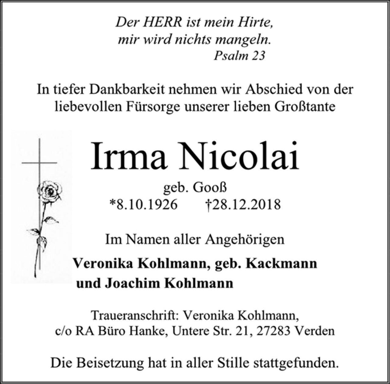<p>Der HERR ist mein Hirte,<br />mir wird nichts mangeln.<br />Psalm 23<br />In tiefer Dankbarkeit nehmen wir Abschied von der<br />liebevollen Fürsorge unserer lieben Großtante<br />Irma Nicolai<br />geb. Gooß<br />*8.10.1926 †28.12.2018<br />Im Namen aller Angehörigen<br />Veronika Kohlmann, geb. Kackmann<br />und Joachim Kohlmann<br />Traueranschrift: Veronika Kohlmann,<br />c/o RA Büro Hanke, Untere Str. 21, 27283 Verden<br />Die Beisetzung hat in aller Stille stattgefunden.</p>
