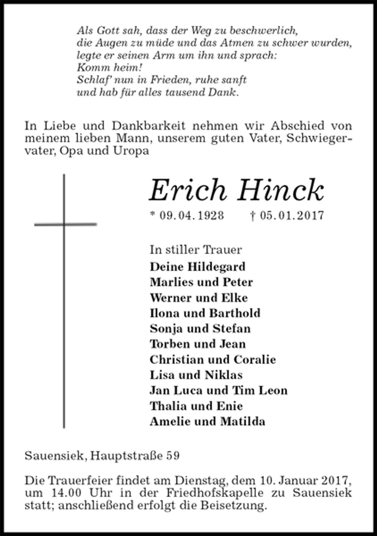 <p>Als Gott sah, dass der Weg zu beschwerlich,<br />die Augen zu müde und das Atmen zu schwer wurden,<br />legte er seinen Arm um ihn und sprach:<br />Komm heim!<br />Schlaf’ nun in Frieden, ruhe sanft<br />und hab für alles tausend Dank.<br />In Liebe und Dankbarkeit nehmen wir Abschied von meinem lieben Mann, unserem guten Vater, Schwiegervater, Opa und Uropa<br />Erich Hinck<br />* 09. 04. 1928 † 05. 01. 2017<br />In stiller Trauer<br />Deine Hildegard<br />Marlies und Peter<br />Werner und Elke<br />Ilona und Barthold<br />Sonja und Stefan<br />Torben und Jean<br />Christian und Coralie<br />Lisa und Niklas<br />Jan Luca und Tim Leon<br />Thalia und Enie<br />Amelie und Matilda<br />Sauensiek, Hauptstraße 59</p><p>Die Trauerfeier findet am Dienstag, dem 10. Januar 2017,<br />um 14.00 Uhr in der Friedhofskapelle zu Sauensiek statt; anschließend erfolgt die Beisetzung.</p>