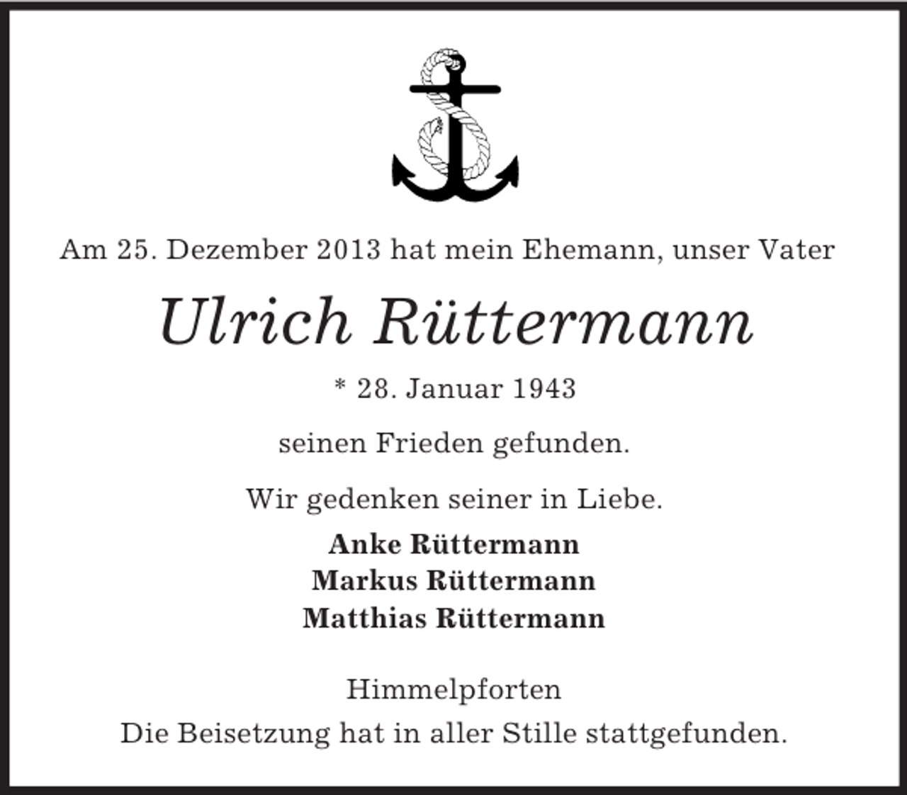 <p>Am 25. Dezember 2013 hat mein Ehemann, unser Vater<br />Ulrich Rüttermann<br />* 28. Januar 1943<br />seinen Frieden gefunden.<br />Wir gedenken seiner in Liebe.<br />Anke Rüttermann<br />Markus Rüttermann<br />Matthias Rüttermann<br />Himmelpforten<br />Die Beisetzung hat in aller Stille stattgefunden.</p>