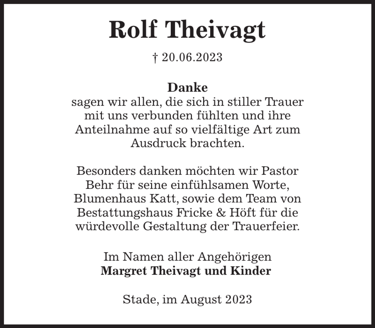 <p>Rolf Theivagt<br />† 20.06.2023<br />Danke<br />sagen wir allen, die sich in stiller Trauer<br />mit uns verbunden fühlten und ihre<br />Anteilnahme auf so vielfältige Art zum<br />Ausdruck brachten.</p><p>Besonders danken möchten wir Pastor<br />Behr für seine einfühlsamen Worte,<br />Blumenhaus Katt, sowie dem Team von<br />Bestattungshaus Fricke &amp; Höft für die<br />würdevolle Gestaltung der Trauerfeier.<br />Im Namen aller Angehörigen<br />Margret Theivagt und Kinder<br />Stade, im August 2023</p>
