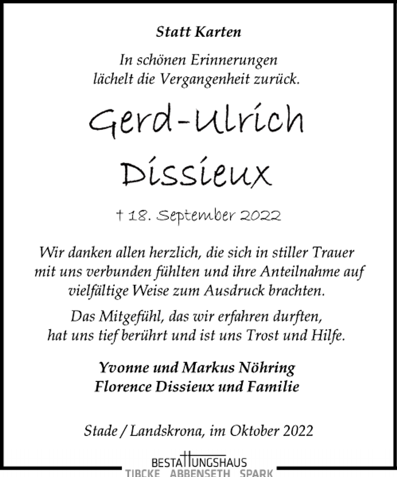 <p>Statt Karten<br />In schönen Erinnerungen<br />lächelt die Vergangenheit zurück.<br />Gerd-Ulrich Dissieux<br />† 18. September 2022<br />Wir danken allen herzlich, die sich in stiller Trauer<br />mit uns verbunden fühlten und ihre Anteilnahme auf<br />vielfältige Weise zum Ausdruck brachten.<br />Das Mitgefühl, das wir erfahren durften,<br />hat uns tief berührt und ist uns Trost und Hilfe.<br />Yvonne und Markus Nöhring<br />Florence Dissieux und Familie<br />tade / Landskrona, im Oktober 2022</p>