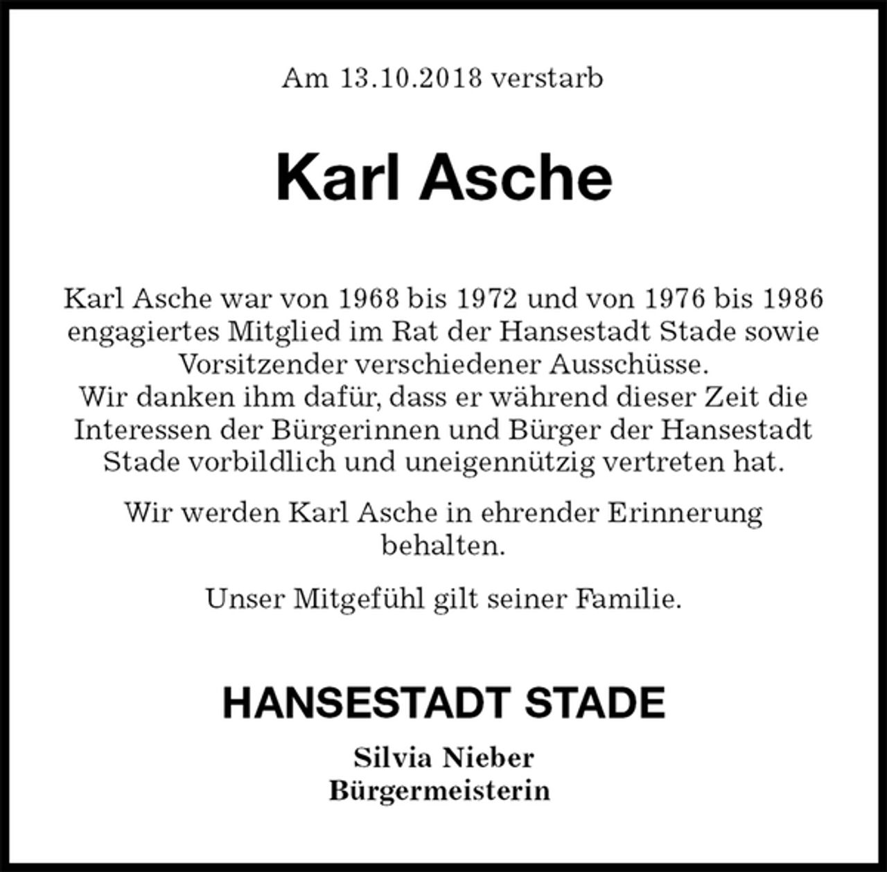 <p>Am 13.10.2018 verstarb<br />Karl Asche<br />Karl Asche war von 1968 bis 1972 und von 1976 bis 1986 engagiertes Mitglied im Rat der Hansestadt Stade sowie Vorsitzender verschiedener Ausschüsse.<br />Wir danken ihm dafür, dass er während dieser Zeit die<br />Interessen der Bürgerinnen und Bürger der Hansestadt Stade vorbildlich und uneigennützig vertreten hat.<br />Wir werden Karl Asche in ehrender Erinnerung<br />behalten.<br />Unser Mitgefühl gilt seiner Familie.<br />HANSESTADT STADE<br />Silvia Nieber<br />Bürgermeisterin</p>