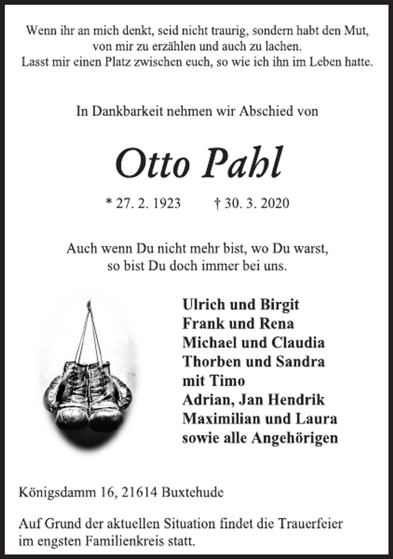 <p>Wenn ihr an mich denkt, seid nicht traurig, sondern habt den Mut,<br />von mir zu erzählen und auch zu lachen.<br />Lasst mir einen Platz zwischen euch, so wie ich ihn im Leben hatte.<br />In Dankbarkeit nehmen wir Abschied von<br />Otto Pahl<br />* 27. 2. 1923 † 30. 3. 2020<br />Auch wenn Du nicht mehr bist, wo Du warst,<br />so bist Du doch immer bei uns.<br />Ulrich und Birgit<br />Frank und Rena<br />Michael und Claudia<br />Thorben und Sandra<br />mit Timo<br />Adrian, Jan Hendrik<br />Maximilian und Laura<br />sowie alle Angehörigen<br />Königsdamm 16, 21614 Buxtehude<br />Auf Grund der aktuellen Situation findet die Trauerfeier<br />im engsten Familienkreis statt.</p>