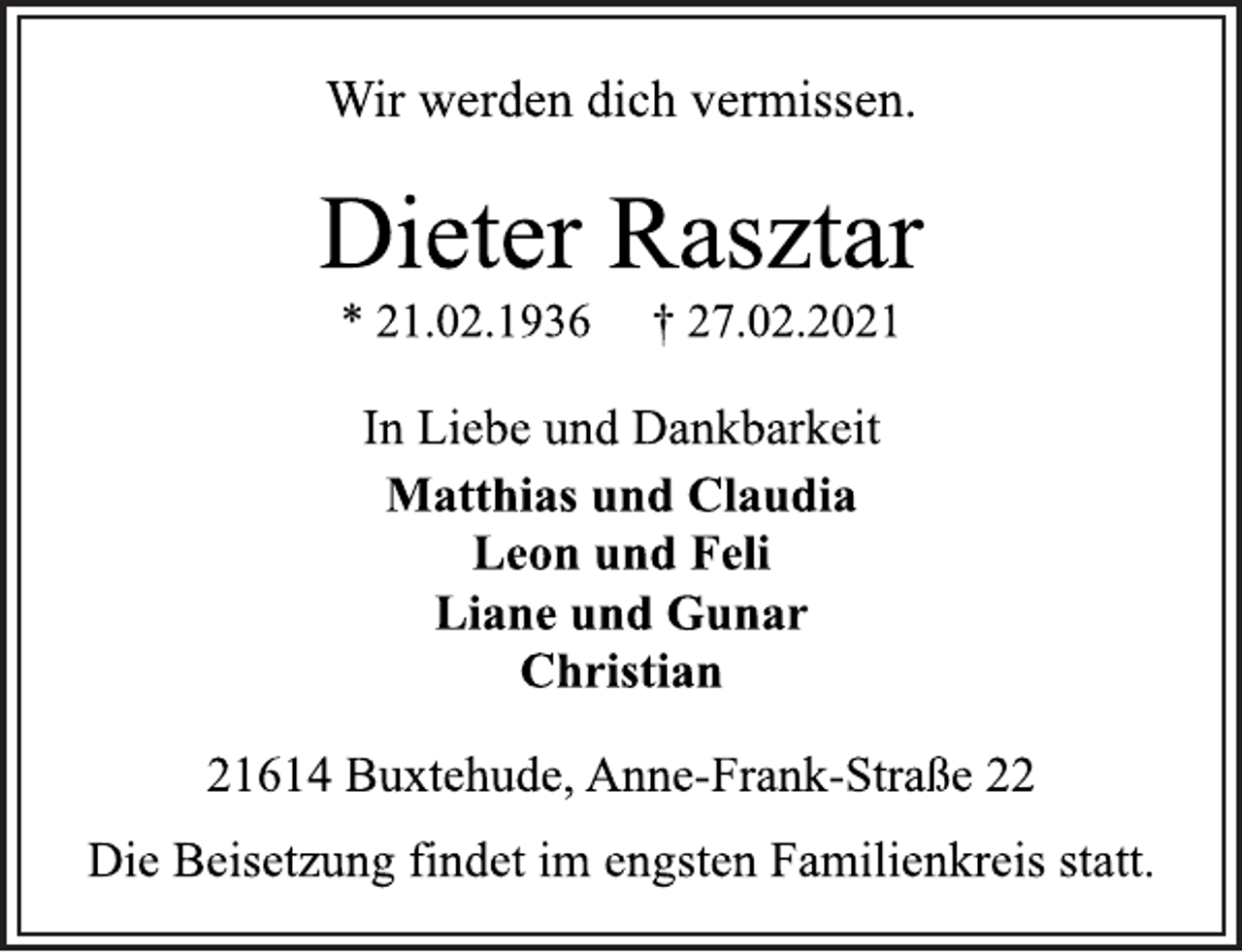 <p>Wir werden dich vermissen.<br />Dieter Rasztar<br />* 21.02.1936 † 27.02.2021<br />In Liebe und Dankbarkeit<br />Matthias und Claudia<br />Leon und Feli<br />Liane und Gunar<br />Christian<br />21614 Buxtehude, Anne-Frank-Straße 22<br />Die Beisetzung findet im engsten Familienkreis statt.</p>