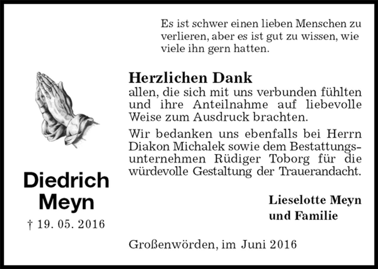 <p>Es ist schwer einen lieben Menschen zu<br />verlieren, aber es ist gut zu wissen, wie<br />viele ihn gern hatten.<br />Herzlichen Dank<br />allen, die sich mit uns verbunden fühlten<br />und ihre Anteilnahme auf liebevolle Weise zum Ausdruck brachten.<br />Wir bedanken uns ebenfalls bei Herrn<br />Diakon Michalek sowie dem Bestattungs-<br />unternehmen Rüdiger Toborg für die würdevolle Gestaltung der Trauerandacht.<br />Lieselotte Meyn<br />und Familie<br />Großenwörden, im Juni 2016<br />Diedrich<br />Meyn<br />† 19. 05. 2016</p>
