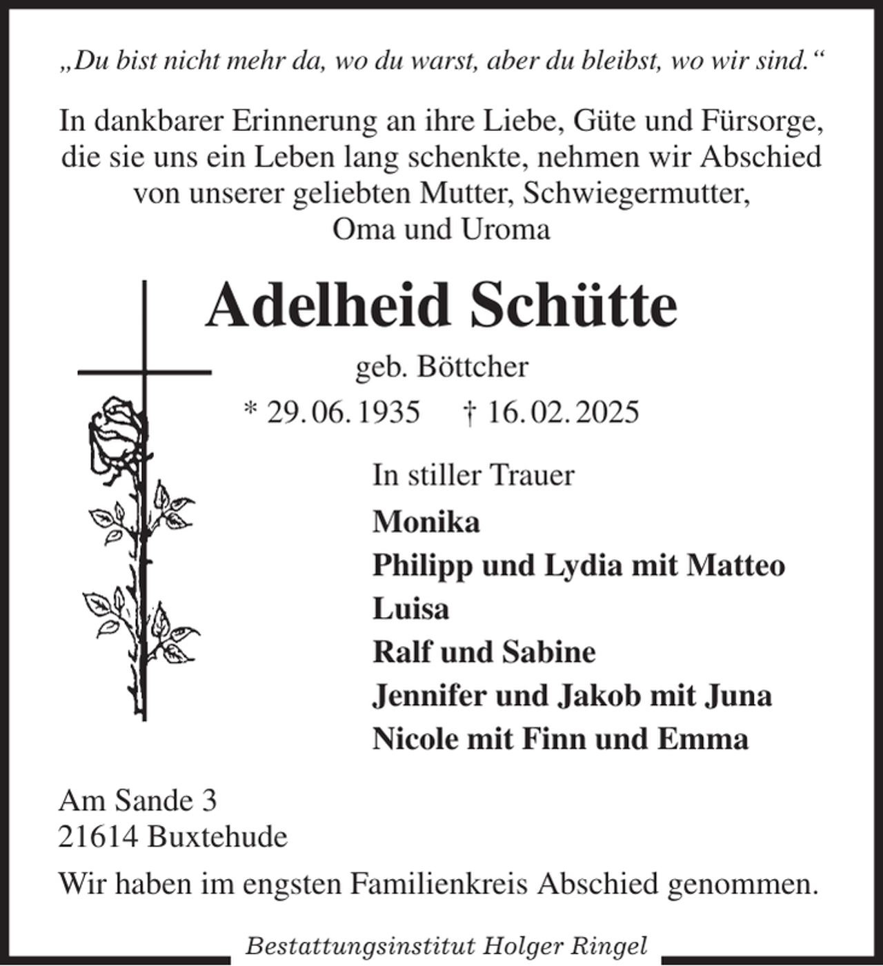 <p>„Du bist nicht mehr da, wo du warst, aber du bleibst, wo wir sind.“<br />In dankbarer Erinnerung an ihre Liebe, Güte und Fürsorge, die sie uns ein Leben lang schenkte, nehmen wir Abschied von unserer geliebten Mutter, Schwiegermutter,<br />Oma und Uroma<br />Adelheid Schütte<br />geb. Böttcher<br />* 29. 06. 1935 † 16. 02. 2025<br />In stiller Trauer<br />Monika<br />Philipp und Lydia mit Matteo<br />Luisa<br />Ralf und Sabine<br />Jennifer und Jakob mit Juna<br />Nicole mit Finn und Emma<br />Am Sande 3<br />21614 Buxtehude<br />Wir haben im engsten Familienkreis Abschied genommen.</p><p>Bestattungsinstitut Holger Ringel</p>