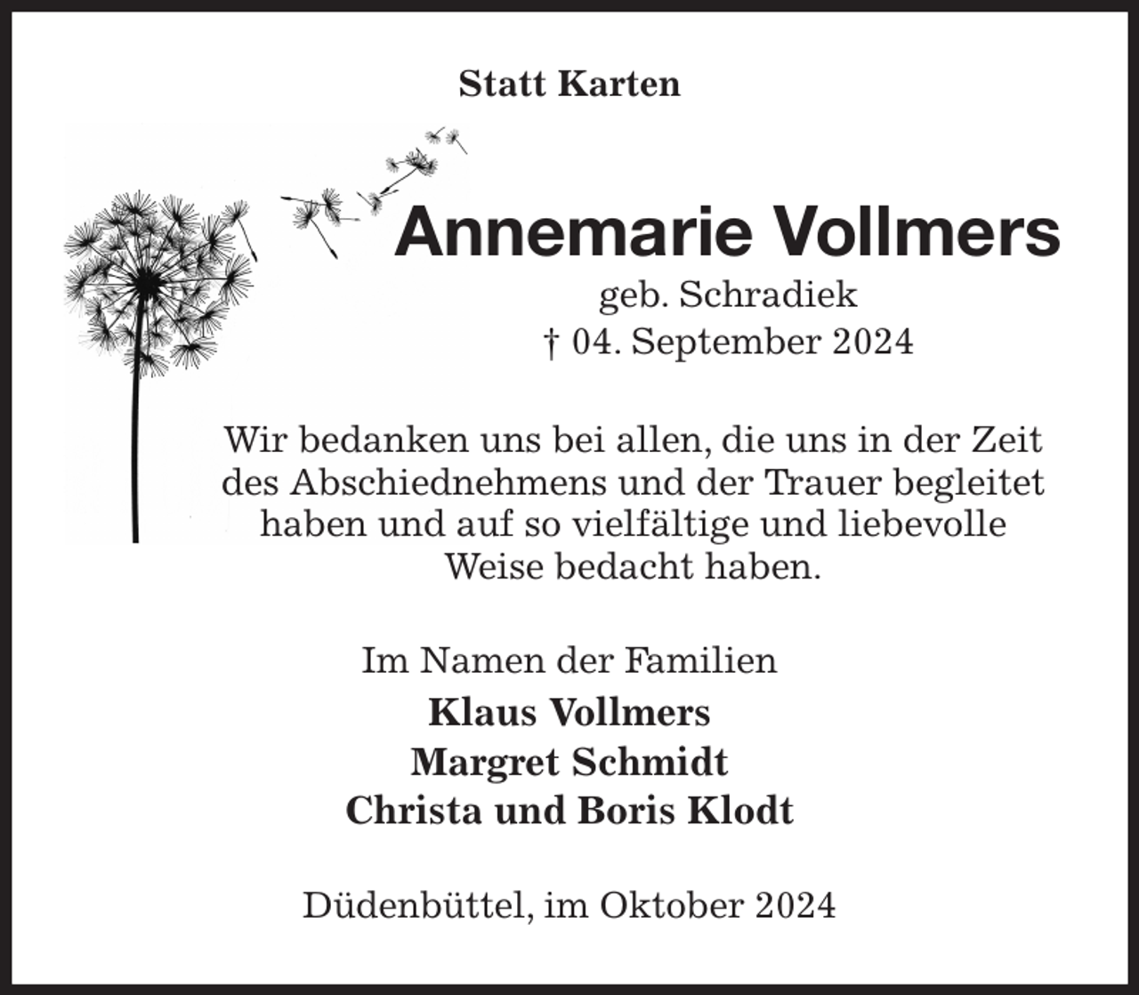 <p>Statt Karten<br />Annemarie Vollmers<br />geb. Schradiek<br />† 04. September 2024<br />Wir bedanken uns bei allen, die uns in der Zeit des Abschiednehmens und der Trauer begleitet haben und auf so vielfältige und liebevolle<br />Weise bedacht haben.<br />Im Namen der Familien<br />Klaus Vollmers<br />Margret Schmidt<br />Christa und Boris Klodt<br />Düdenbüttel, im Oktober 2024</p>
