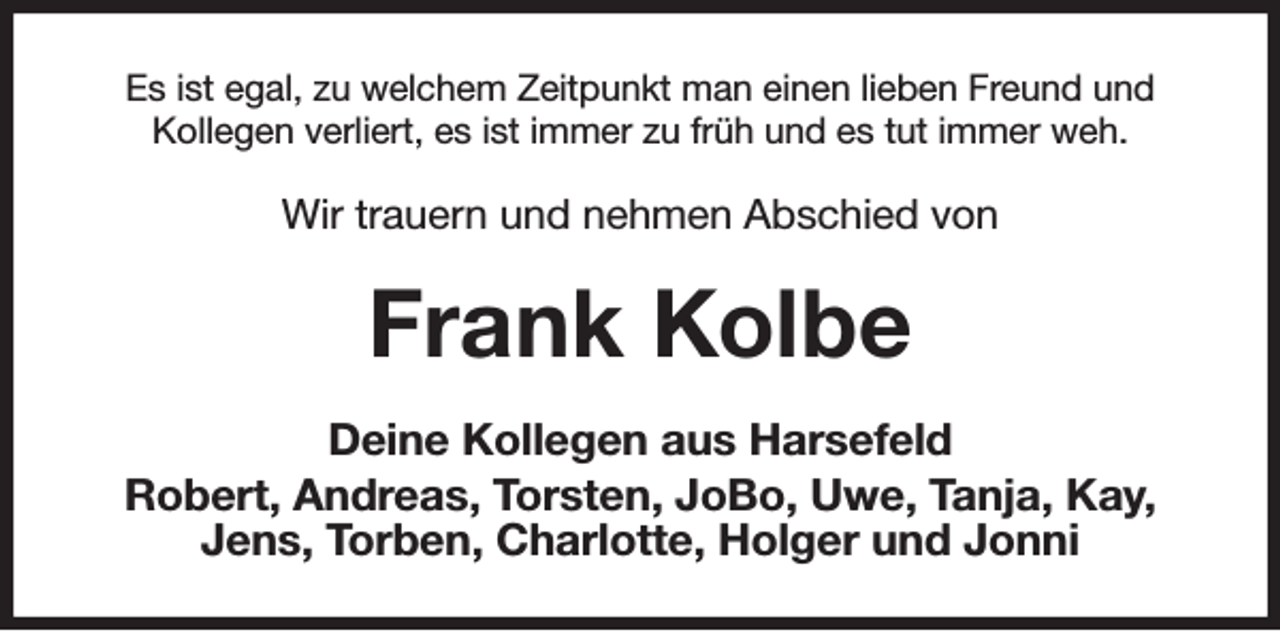 <p>Es ist egal, zu welchem Zeitpunkt man einen lieben Freund und<br />Kollegen verliert, es ist immer zu früh und es tut immer weh.<br />Wir trauern und nehmen Abschied von<br />Frank Kolbe<br />Deine Kollegen aus Harsefeld<br />Robert, Andreas, Torsten, JoBo, Uwe, Tanja, Kay, Jens, Torben, Charlotte, Holger und Jonni</p>