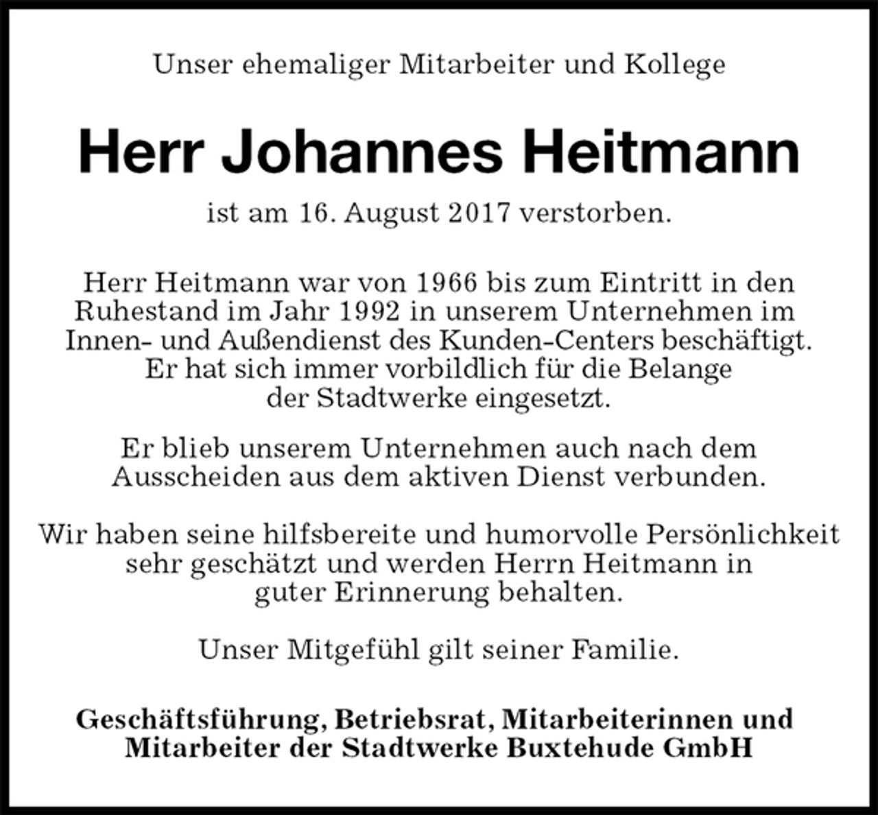 <p>Unser ehemaliger Mitarbeiter und Kollege<br />Herr Johannes Heitmann<br />ist am 16. August 2017 verstorben.<br />Herr Heitmann war von 1966 bis zum Eintritt in den<br />Ruhestand im Jahr 1992 in unserem Unternehmen im<br />Innen- und Außendienst des Kunden-Centers beschäftigt.<br />Er hat sich immer vorbildlich für die Belange<br />der Stadtwerke eingesetzt.<br />Er blieb unserem Unternehmen auch nach dem<br />Ausscheiden aus dem aktiven Dienst verbunden.</p><p>Wir haben seine hilfsbereite und humorvolle Persönlichkeit<br />sehr geschätzt und werden Herrn Heitmann in<br />guter Erinnerung behalten.</p><p>Unser Mitgefühl gilt seiner Familie.<br />Geschäftsführung, Betriebsrat, Mitarbeiterinnen und<br />Mitarbeiter der Stadtwerke Buxtehude GmbH</p>