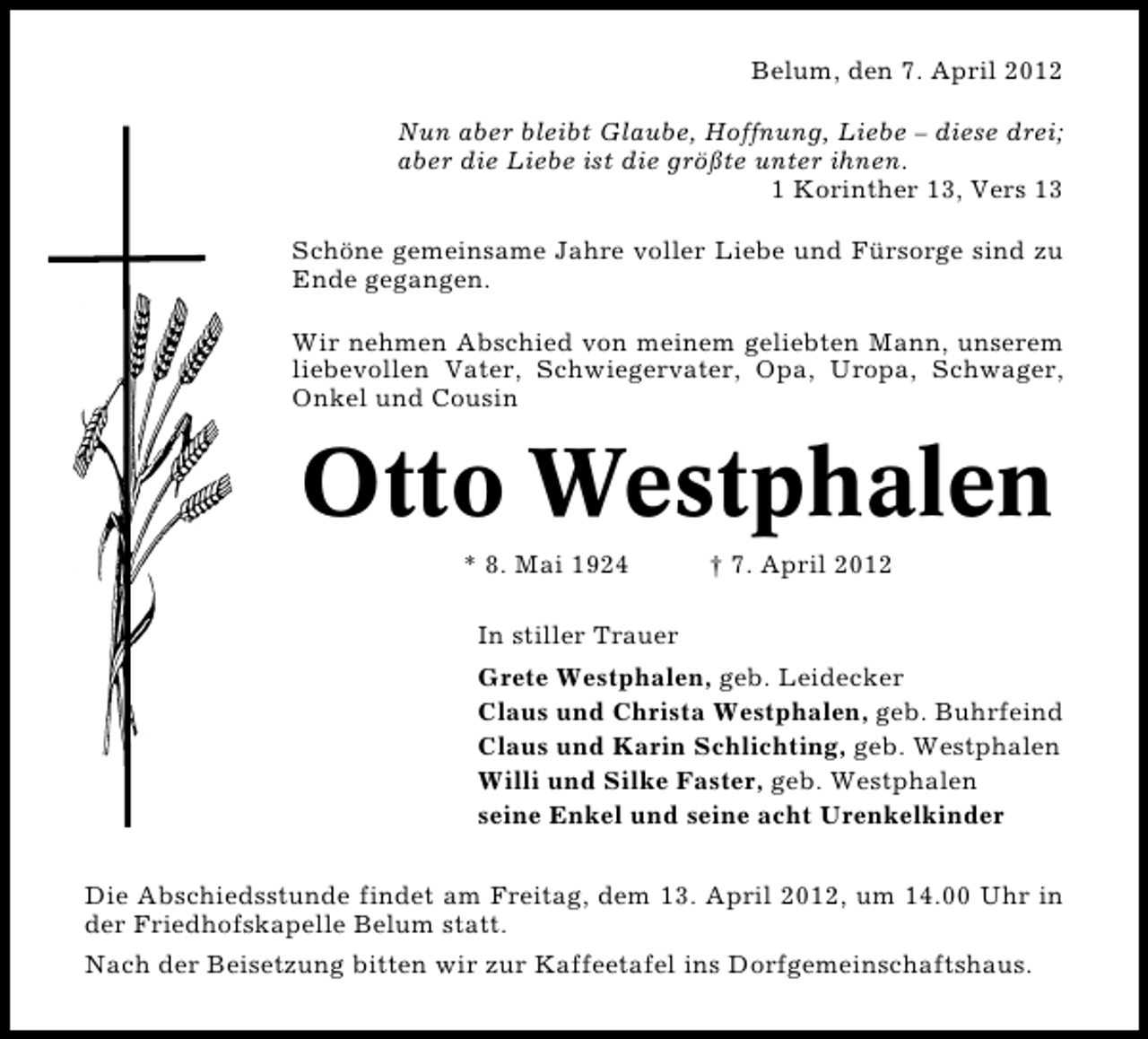 <p>Belum, den 7. April 2012<br />Nun aber bleibt Glaube, Hoffnung, Liebe – diese drei;<br />aber die Liebe ist die größte unter ihnen.<br />1 Korinther 13, Vers 13<br />Schöne gemeinsame Jahre voller Liebe und Fürsorge sind zu<br />Ende gegangen.<br />Wir nehmen Abschied von meinem geliebten Mann, unserem<br />liebevollen Vater, Schwiegervater, Opa, Uropa, Schwager,<br />Onkel und Cousin</p><p>Otto Westphalen<br />* 8. Mai 1924</p><p>† 7. April 2012</p><p>In stiller Trauer<br />Grete Westphalen, geb. Leidecker<br />Claus und Christa Westphalen, geb. Buhrfeind<br />Claus und Karin Schlichting, geb. Westphalen<br />Willi und Silke Faster, geb. Westphalen<br />seine Enkel und seine acht Urenkelkinder<br />Die Abschiedsstunde findet am Freitag, dem 13. April 2012, um 14.00 Uhr in<br />der Friedhofskapelle Belum statt.<br />Nach der Beisetzung bitten wir zur Kaffeetafel ins Dorfgemeinschaftshaus.</p>