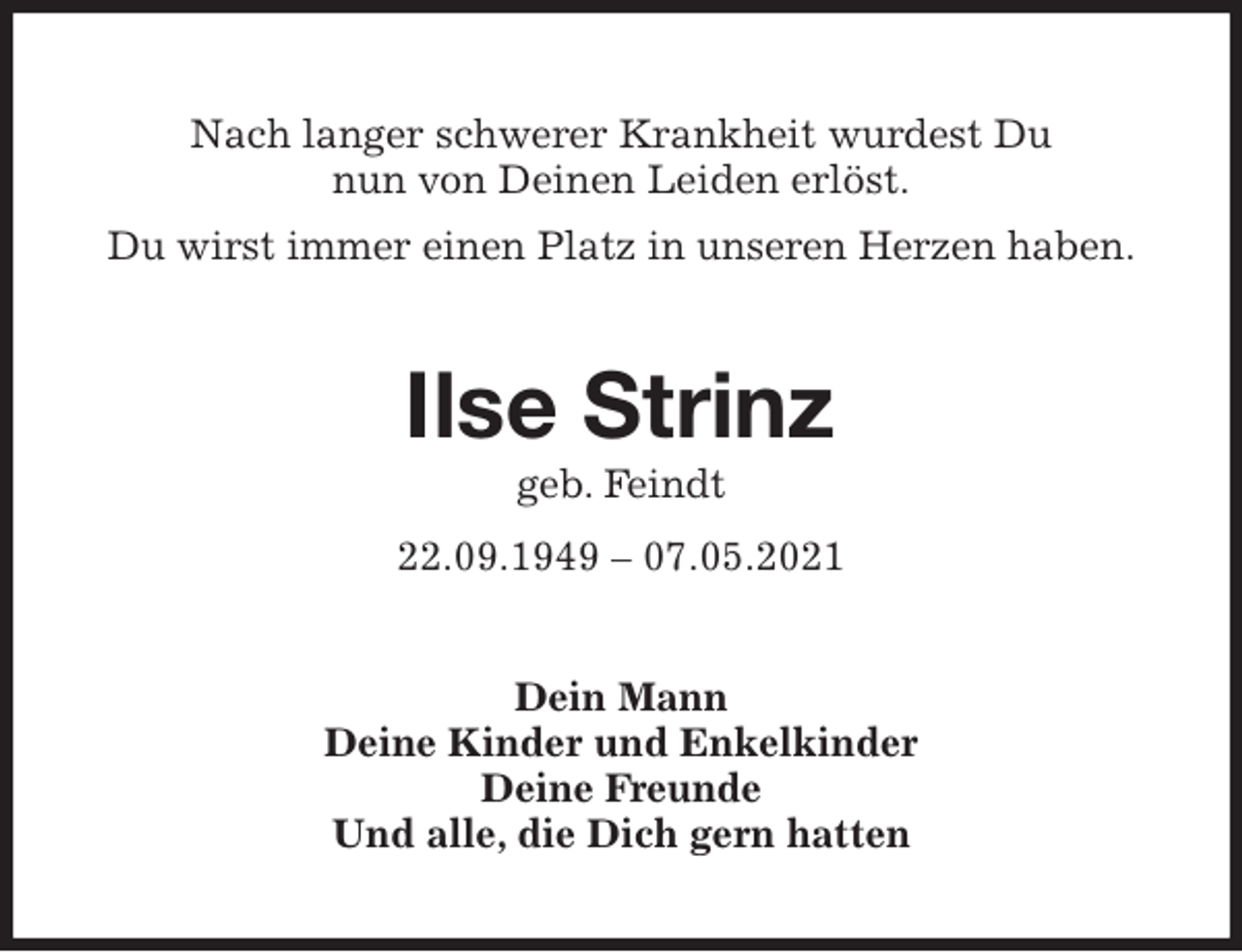 <p>Nach langer schwerer Krankheit wurdest Du<br />nun von Deinen Leiden erlöst.<br />Du wirst immer einen Platz in unseren Herzen haben.<br />Ilse Strinz<br />geb. Feindt<br />22.09.1949 - 07.05.2021<br />Dein Mann<br />Deine Kinder und Enkelkinder<br />Deine Freunde<br />Und alle, die Dich gern hatten</p>