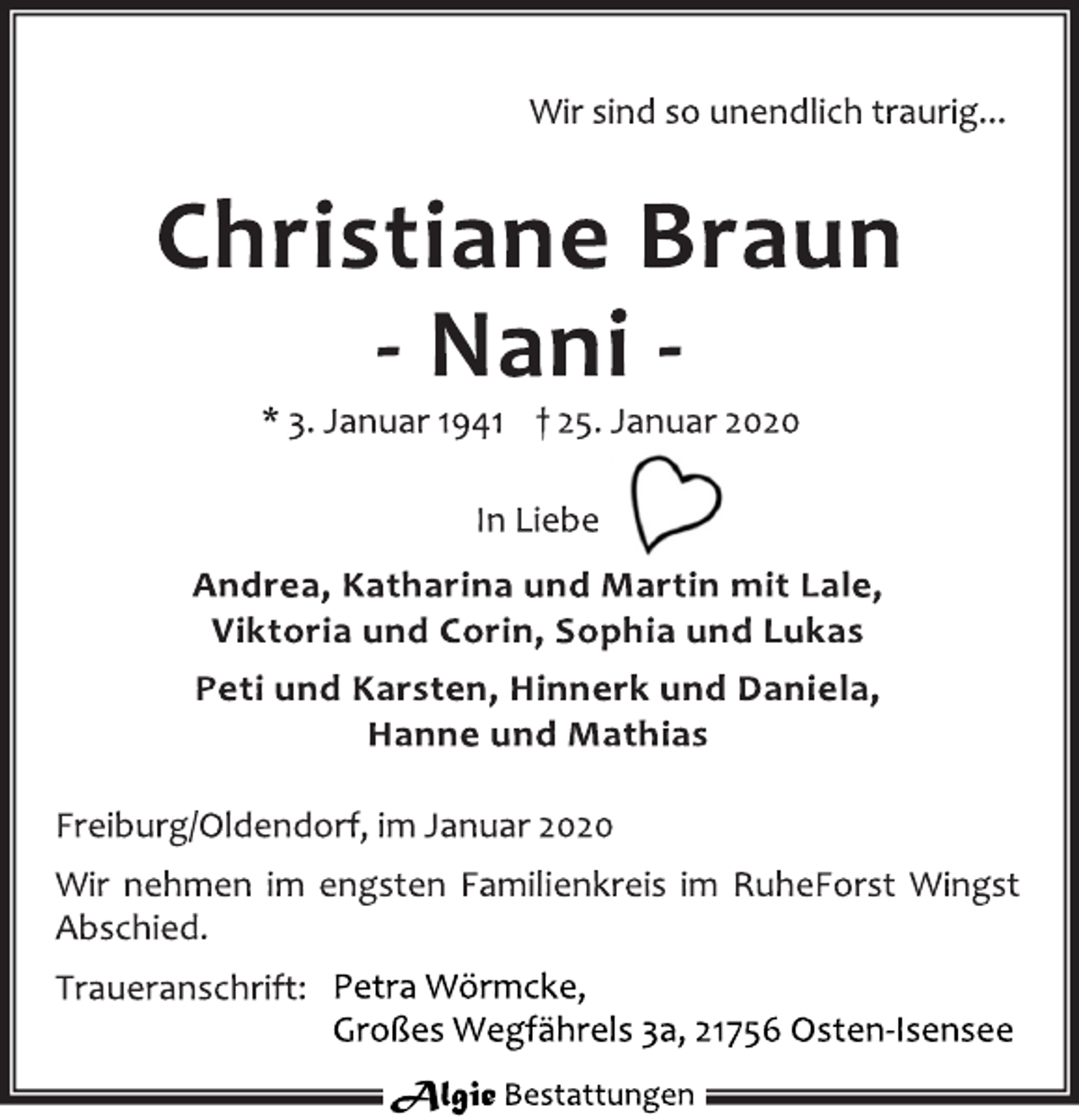 <p>Wir sind so unendlich traurig...<br />Christiane Braun<br />- Nani -<br />* 3. Januar 1941 † 25. Januar 2020<br />In Liebe<br />Andrea, Katharina, und Martin mit Lale,<br />Viktoria und Corin, Sophia und Lukas<br />Peti und Karsten, Hinnerk und Daniela,<br />Hanne und Mathias<br />Freiburg/Oldendorf, im Januar 2020<br />Wir nehmen im engsten Familienkreis im RuheForst Wingst<br />Abschied.<br />Traueranschrift:<br />Algie Bes tattungen<br />Petra Wörmcke,<br />Großes Wegfährels 3a, 21756 Osten-Isensee</p>