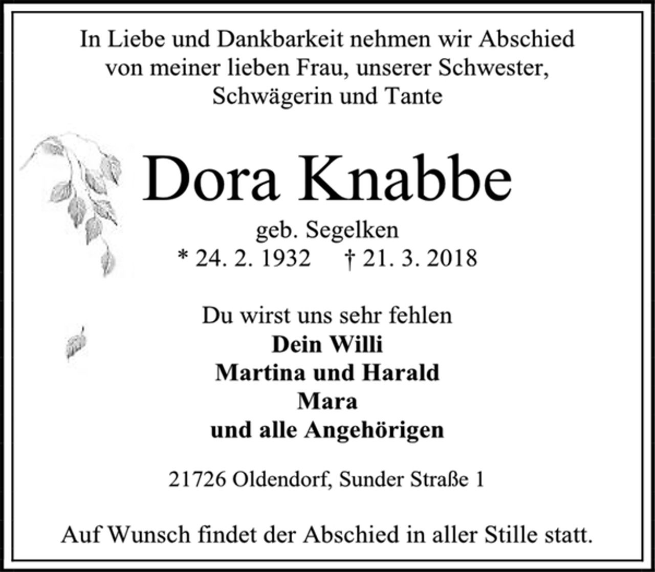 <p>In Liebe und Dankbarkeit nehmen wir Abschied<br />von meiner lieben Frau, unserer Schwester,<br />Schwägerin und Tante<br />Dora Knabbe<br />geb. Segelken<br />* 24. 2. 1932 † 21. 3. 2018<br />Du wirst uns sehr fehlen<br />Dein Willi<br />Martina und Harald<br />Mara<br />und alle Angehörigen<br />21726 Oldendorf, Sunder Straße 1<br />Auf Wunsch findet der Abschied in aller Stille statt.</p>
