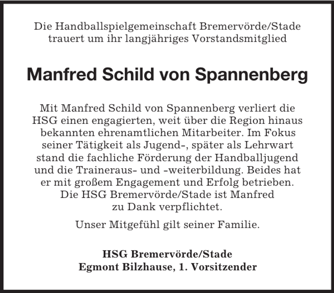<p>Die Handballspielgemeinschaft Bremervörde/Stade<br />trauert um ihr langjähriges Vorstandsmitglied</p><p>Manfred Schild von Spannenberg<br />Mit Manfred Schild von Spannenberg verliert die<br />HSG einen engagierten, weit über die Region hinaus<br />bekannten ehrenamtlichen Mitarbeiter. Im Fokus<br />seiner Tätigkeit als Jugend-, später als Lehrwart<br />stand die fachliche Förderung der Handballjugend<br />und die Traineraus- und -weiterbildung. Beides hat<br />er mit großem Engagement und Erfolg betrieben.<br />Die HSG Bremervörde/Stade ist Manfred<br />zu Dank verpflichtet.<br />Unser Mitgefühl gilt seiner Familie.<br />HSG Bremervörde/Stade<br />Egmont Bilzhause, 1. Vorsitzender</p>