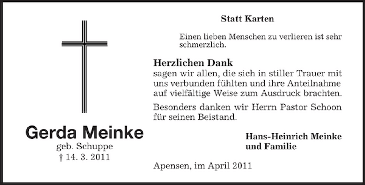 <p>Statt Karten<br />Einen lieben Menschen zu verlieren ist sehr schmerzlich.</p><p>Herzlichen Dank<br />sagen wir allen, die sich in stiller Trauer mit uns verbunden fühlten und ihre Anteilnahme auf vielfältige Weise zum Ausdruck brachten. Besonders danken wir Herrn Pastor Schoon für seinen Beistand.</p><p>Gerda Meinke<br />geb. Schuppe † 14. 3. 2011</p><p>Hans-Heinrich Meinke und Familie Apensen, im April 2011</p>