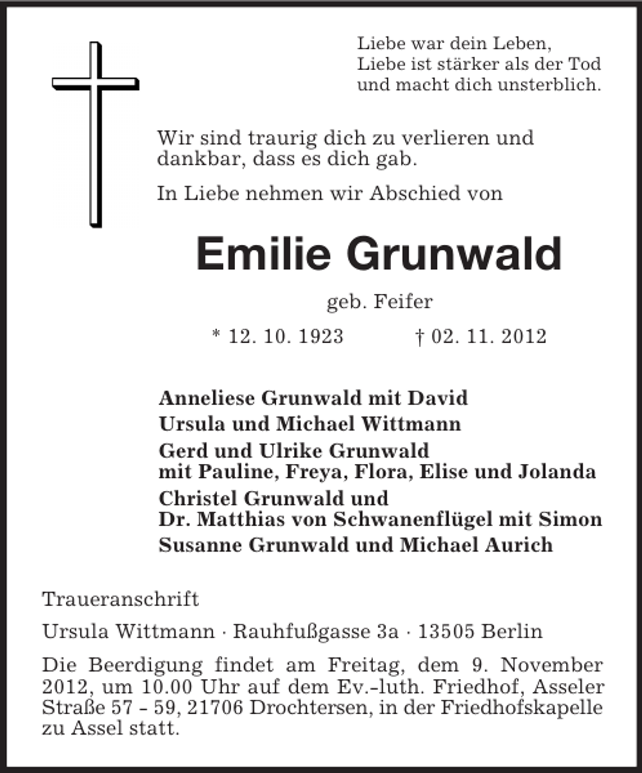 <p>Liebe war dein Leben,<br />Liebe ist stärker als der Tod<br />und macht dich unsterblich.</p><p>Wir sind traurig dich zu verlieren und<br />dankbar, dass es dich gab.<br />In Liebe nehmen wir Abschied von</p><p>Emilie Grunwald<br />geb. Feifer<br />* 12. 10. 1923</p><p>† 02. 11. 2012</p><p>Anneliese Grunwald mit David<br />Ursula und Michael Wittmann<br />Gerd und Ulrike Grunwald<br />mit Pauline, Freya, Flora, Elise und Jolanda<br />Christel Grunwald und<br />Dr. Matthias von Schwanenflügel mit Simon<br />Susanne Grunwald und Michael Aurich<br />Traueranschrift<br />Ursula Wittmann · Rauhfußgasse 3a · 13505 Berlin<br />Die Beerdigung findet am Freitag, dem 9. November<br />2012, um 10.00 Uhr auf dem Ev.-luth. Friedhof, Asseler<br />Straße 57 - 59, 21706 Drochtersen, in der Friedhofskapelle<br />zu Assel statt.</p>
