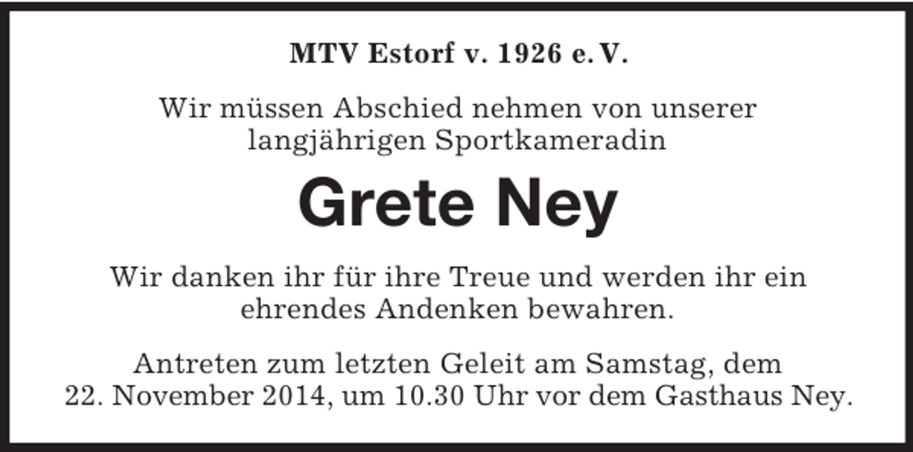 <p>MTV Estorf v. 1926 e. V.<br />Wir müssen Abschied nehmen von unserer<br />langjährigen Sportkameradin<br />Grete Ney<br />Wir danken ihr für ihre Treue und werden ihr ein<br />ehrendes Andenken bewahren.<br />Antreten zum letzten Geleit am Samstag, dem<br />22. November 2014, um 10.30 Uhr vor dem Gasthaus Ney.</p>