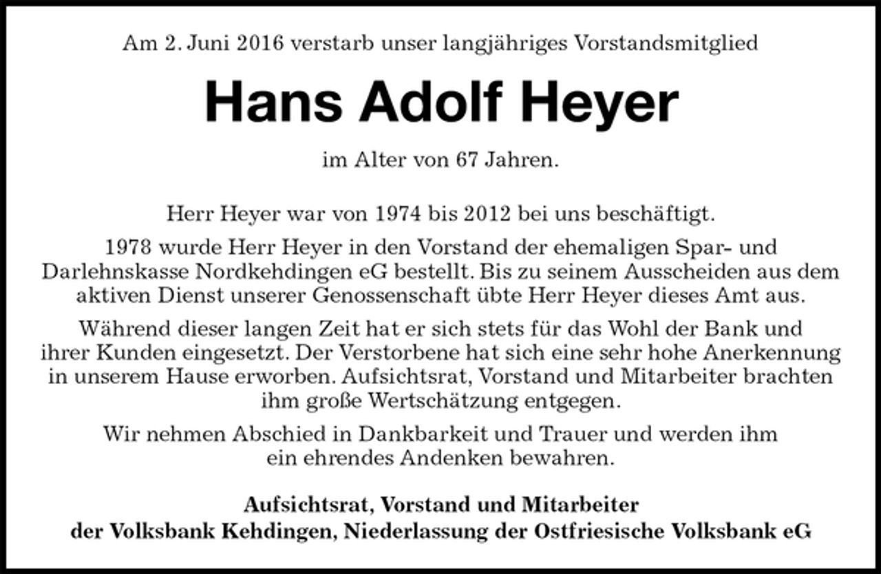 <p>Am 2. Juni 2016 verstarb unser langjähriges Vorstandsmitglied<br />Hans Adolf Heyer<br />im Alter von 67 Jahren.<br />Herr Heyer war von 1974 bis 2012 bei uns beschäftigt.<br />1978 wurde Herr Heyer in den Vorstand der ehemaligen Spar- und<br />Darlehnskasse Nordkehdingen eG bestellt. Bis zu seinem Ausscheiden aus dem aktiven Dienst unserer Genossenschaft übte Herr Heyer dieses Amt aus.<br />Während dieser langen Zeit hat er sich stets für das Wohl der Bank und<br />ihrer Kunden eingesetzt. Der Verstorbene hat sich eine sehr hohe Anerkennung in unserem Hause erworben. Aufsichtsrat, Vorstand und Mitarbeiter brachten ihm große Wertschätzung entgegen.<br />Wir nehmen Abschied in Dankbarkeit und Trauer und werden ihm<br />ein ehrendes Andenken bewahren.<br />Aufsichtsrat, Vorstand und Mitarbeiter<br />der Volksbank Kehdingen, Niederlassung der Ostfriesische Volksbank eG</p>