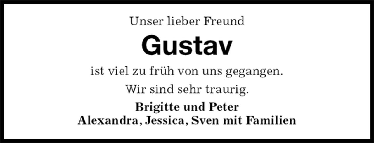 <p>Unser lieber Freund<br />Gustav<br />ist viel zu früh von uns gegangen.<br />Wir sind sehr traurig.<br />Brigitte und Peter<br />Alexandra, Jessica, Sven mit Familien</p>