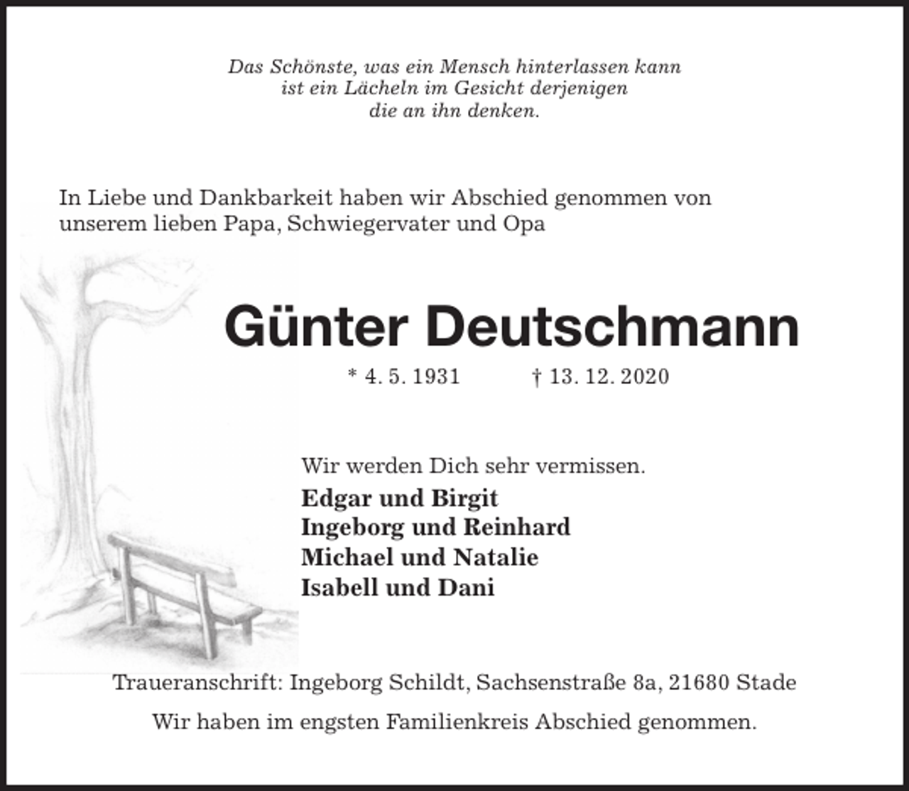 <p>Das Schönste, was ein Mensch hinterlassen kann<br />ist ein Lächeln im Gesicht derjenigen<br />die an ihn denken.<br />In Liebe und Dankbarkeit haben wir Abschied genommen von<br />unserem lieben Papa, Schwiegervater und Opa<br />Günter Deutschmann<br />* 4. 5. 1931 † 13. 12. 2020<br />Wir werden Dich sehr vermissen.<br />Edgar und Birgit<br />Ingeborg und Reinhard<br />Michael und Natalie<br />Isabell und Dani<br />Traueranschrift: Ingeborg Schildt, Sachsenstraße 8a, 21680 Stade<br />Wir haben im engsten Familienkreis Abschied genommen.</p>